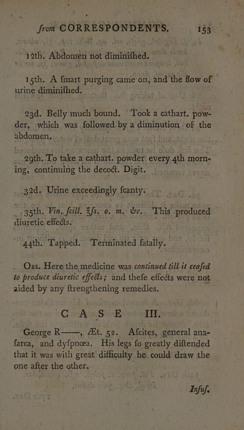 ath. Abdomen Hat diminifhed. © 4 isth. A {mart purging came on, and the flow of | urine diminithed. | oad. Belly hee bound. ‘Took a cathart. fe der, which was followed, by a diminution of the abdomen. He iy : pas To take. a cathart. Soe every ser morn- ing, continuing the decoct. Digit. | 32d. Urine qe’ feanty. ~, 3sth. Vin, Jill. Bfs. 0. Mm. foes “This s prodiced diuretic effedts. ~ | gath. “Tapped. Terminated J fly. Oss. Here the medicine was continued till it ceafed to produce diuretic effects; and thefe effects were not aided by any ftrengthening remedies. CoA Sos on lbp ‘George R , 4Et. 52. Afcites, general ana- farca, and dyf{pneea. His legs fo greatly diftended that it was with great’ difficulty he could draw the one after the other. . Infif