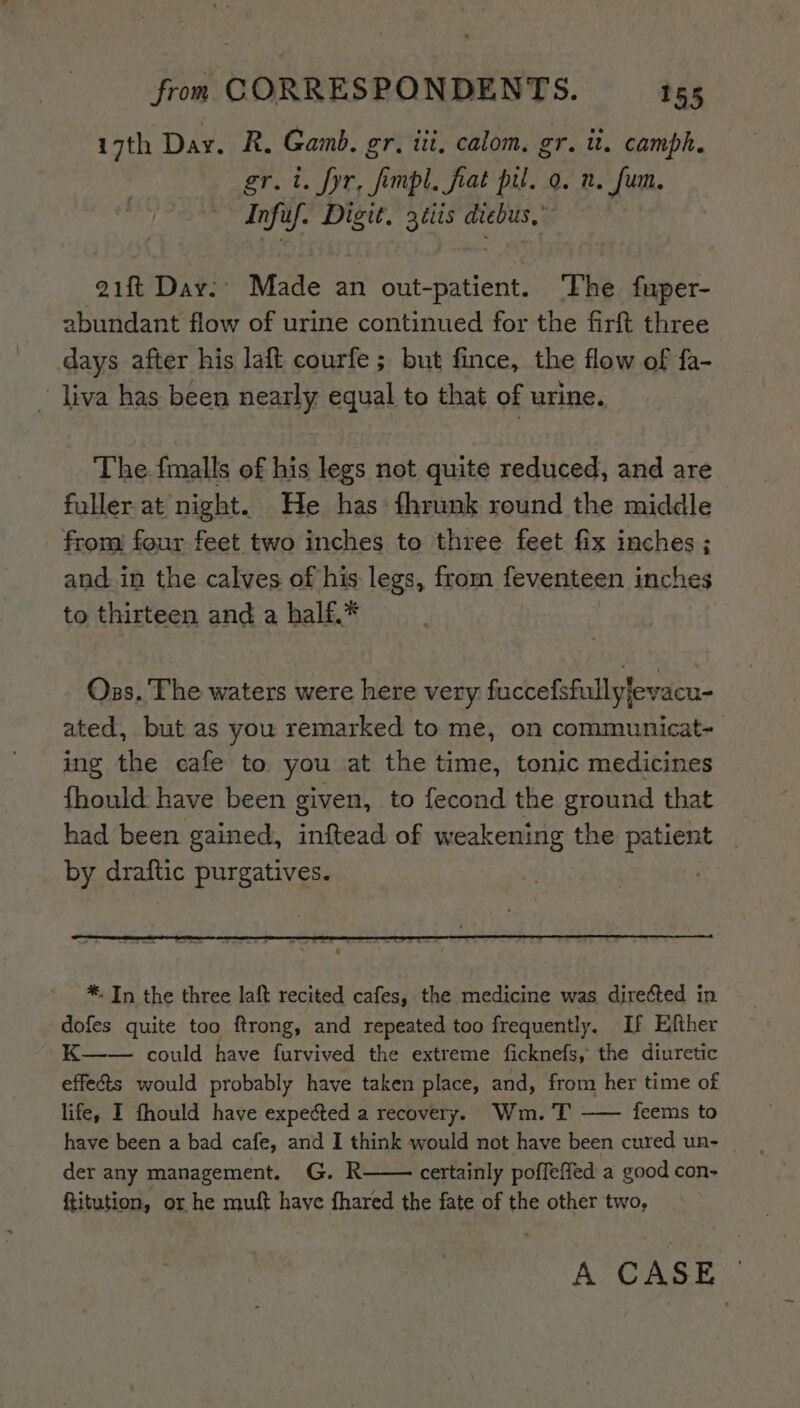 i7th Day. R. Gamb. gr. iii, calom. gr. it. camph. gr.t. fyr, fimpl, frat pil. a. n. fum. Infuf. Digit. 3tiis diebus,” 21ft Day.’ Made an out-patient. ‘The fuper- abundant flow of urine continued for the firft three days after his laft courfe ; but fince, the flow of fa- ~ liva has been neatly equal to that of urine. The. fmalls of his legs not quite reduced, and are fuller at night. He has: fhrunk round the middle from) four feet two inches to three feet fix inches; and. in the calves of his legs, from feventeen inches to thirteen and a half.* Ozs. The waters were here very fuccefsfullyfevacu- ated, but as you remarked to me, on communicat- ing the cafe to you at the time, tonic medicines fhould have been given, to fecond the ground that had been gained, inftead of weakening the Ree by draftic purgatives. *. In the three laft recited cafes, the medicine was directed in dofes quite too ftrong, and repeated too frequently. If Efther K—— could have furvived the extreme ficknefs, the diuretic effects would probably have taken place, and, from her time of life, I fhould have expected a recovery. Wm. T —— feems to have been a bad cafe, and I think would not have been cured un- der any management. G. R certainly poffeffed a good con- ftitution, or he muft have fhared the fate of the other two, A CASE