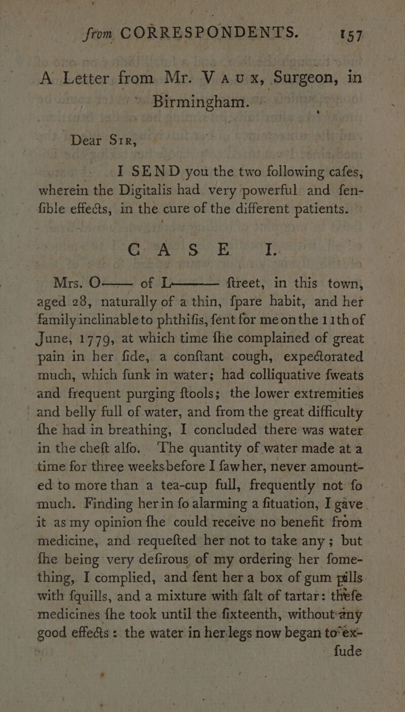 A Letter from Mr. Vau x, Surgeon, in Birmingham. | Dear Sir, . 1 SEND you the two following cafes, wherein the Digitalis had very powerful and fen- - fible effets, in the cure of the different patients. Grae sh Beets: Mrs. O—— of L ftreet, in this town, aged 28, naturally of a thin, fpare habit, and her family inclinableto phthifis, fent for me onthe 11th of June, 1779, at which time fhe complained of great pain in her fide, a conftant cough, expectorated much, which funk in water; had colliquative fweats and frequent purging ftools; the lower extremities and belly full of water, and from the great difficulty the had in breathing, I concluded there was water in the cheft alfo. The quantity of water made ata time for three weeksbefore I fawher, never amount- ed to more than a tea-cup full, frequently not fo much. Finding her in fo alarming a fituation, I gave _ it as my opinion fhe could receive no benefit from medicine, and requefted her not to take any ; but. fhe being very defirous of my ordering her fome- thing, I complied, and fent her a box of gum pills with fquills, and a mixture with falt of tartar: thefe medicines fhe took until the fixteenth, without-any good effects: the water in herlegs now began to*ex- fude