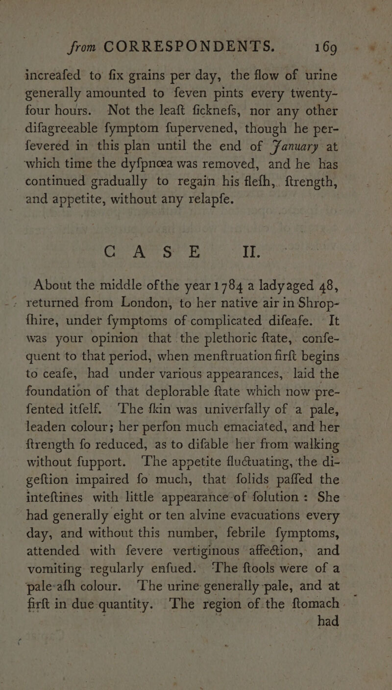 increafed to fix grains per day, the flow of urine generally amounted to feven pints every twenty- four hours. Not the leaft ficknefs, nor any other _ difagreeable fymptom fupervened, though he per- fevered in this plan until the end of Fanuary at ‘which time the dyfpnoea was removed, and he has continued gradually to regain his flefh,. ftrength, and appetite, without any relapfe. Egat a. II. About the middle ofthe year1784 a ladyaged 48, - returned from London, to her native air in Shrop- fhire, under fymptoms of complicated difeafe. It was your opinion that the plethoric ftate, confe- quent to that period, when menftruation firft begins to ceafe, had under various appearances,’ laid the foundation of that deplorable ftate which now pre- fented itfelf. ‘The fkin was univerfally of a pale, leaden colour; her perfon much emaciated, and her ftrength fo reduced, as to difable her from walking without fupport. ‘The appetite fluctuating, ‘the di- geftion impaired fo much, that folids paffed the inteftines with little appearance: of folution : She had generally eight or ten alvine evacuations every day, and without this number, febrile fymptoms, attended with fevere vertiginous affe@ion, and vomiting regularly enfued. ‘The ftools were of a pale-afh colour. ‘The urine generally pale, and at _ firft in due quantity. ‘The region of the ftomach » | - had