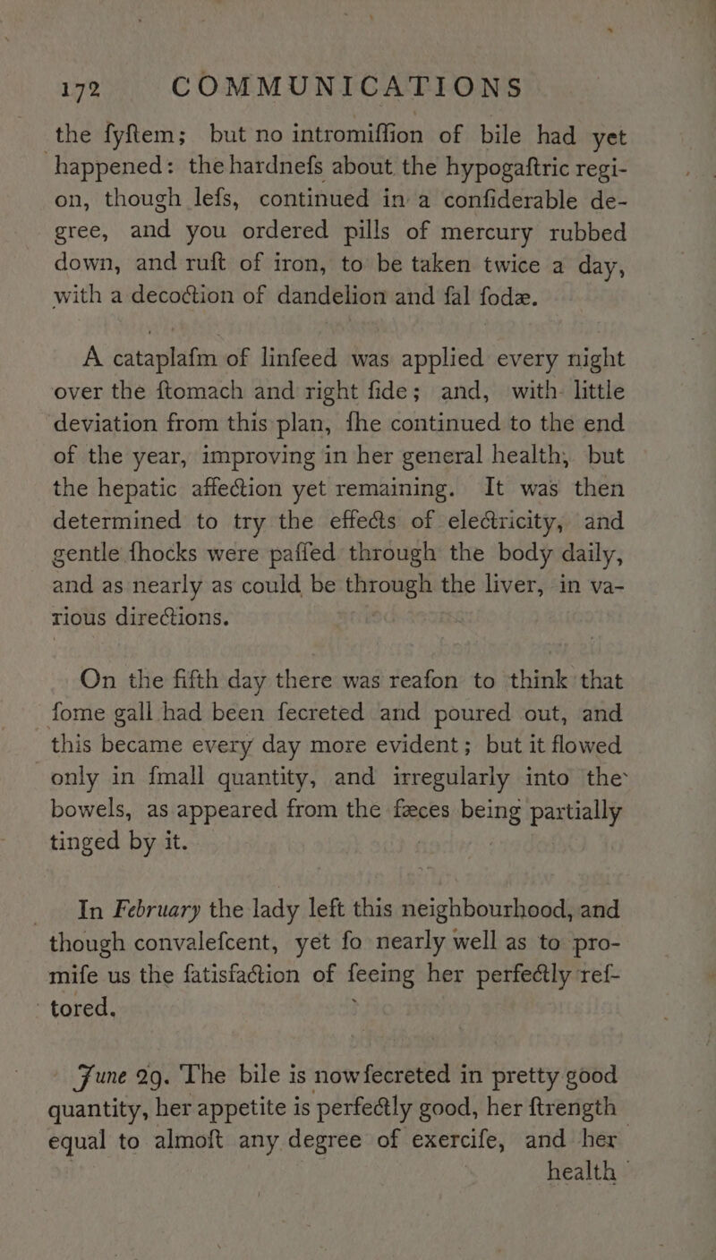 the fyftem; but no intromiffion of bile had yet happened: the hardnefs about the hypogaftric regi- on, though lefs, continued in a confiderable de- gree, ie you ordered pills of mercury rubbed down, and ruft of iron, to be taken twice a day, with a decoction of dandelion and fal fode. A cataplafm of linfeed was applied every night over the ftomach and right fide; and, with. little deviation from this plan, fhe continued to the end of the year, improving in her general health, but the hepatic affection yet remaining. It was then determined to try the effects of electricity, and gentle {hocks were paffed through the body daily, and as nearly as could be through the liver, in va- rious directions. On the fifth day there was reafon to think that fome gall had been fecreted and poured out, and this became every day more evident; but it flowed only in fmall quantity, and irregularly into the bowels, as appeared from the feces being pana tinged by it. | In February the lady left this neighbourhood, and though convalefcent, yet fo nearly well as to pro- mife us the fatisfaction of ity: her perfectly ref- -tored, Fune 29. The bile is nowfecreted in pretty good quantity, her appetite is perfectly good, her ftrength equal to almoft any degree of exercife, and her health -