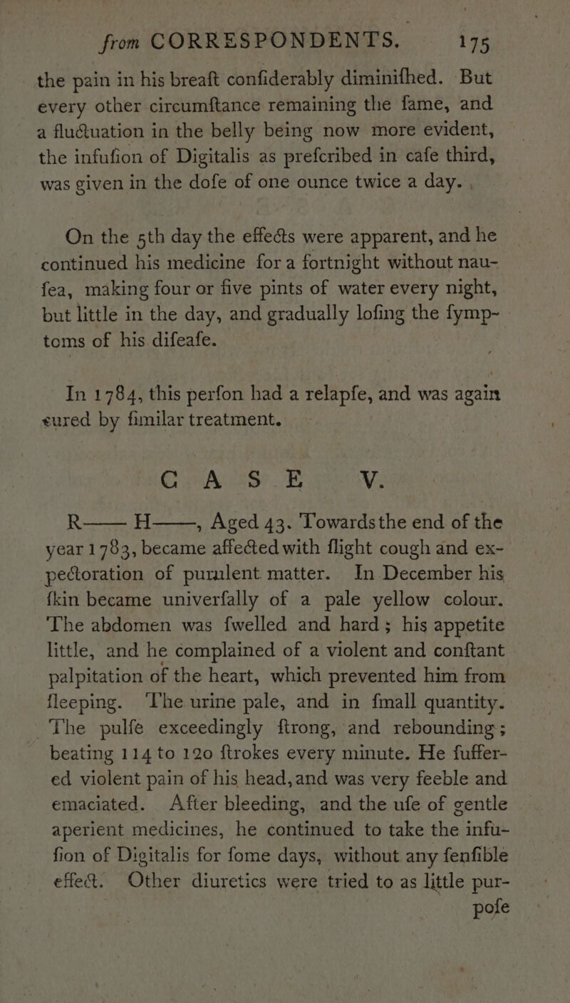 the pain in his breaft confiderably diminifhed. But every other circumftance remaining the fame, and a flu@uation in the belly being now more evident, the infufion of Digitalis as prefcribed in cafe third, was given in the dofe of one ounce twice a day. , On the sth day the effects were apparent, and he continued his medicine fora fortnight without nau- fea, making four or five pints of water every night, but little in the day, and gradually lofing the fymp- toms of his difeafe. In 1784, this perfon had a relapfe, and was again eured by fimilar treatment. Gea ad FE V. R , Aged 43. Towardsthe end of the year 1783, became affected with flight cough and ex~ pectoration of purulent matter. In December his fkin became univerfally of a pale yellow colour. The abdomen was {welled and hard; his appetite little, and he complained of a violent and conftant palpitation of the heart, which prevented him from {leeping. ‘Ihe urine pale, and in {mall quantity. ~The pulfe exceedingly ftrong, and rebounding; beating 114 to 120 ftrokes every minute. He fuffer- ed violent pain of his head,and was very feeble and emaciated. After bleeding, and the ufe of gentle aperient medicines, he continued to take the infu- fion of Digitalis for fome days, without any fenfible effe&amp;. Other diuretics were tried to as little pur- pote