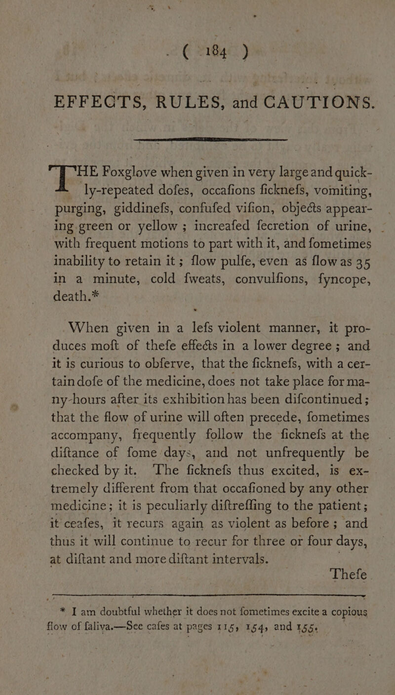 EFFECTS, RULES, and CAUTIONS. a Foxglove when given in very large and quick- ly-repeated dofes, occafions ficknefs, vomiting, purging, giddinefs, confufed vifion, objects appear- ing green or yellow ; increafed fecretion of urine, - with frequent motions to part with it, and fometimes inability to retain it; flow pulfe, even as flow as 35 in a minute, cold fweats, convulfions, fyncope, death.* When given in a lefs violent manner, it pro- duces moft of thefe effects in a lower degree ; and it is curious to obferve, that the ficknefs, with a cer- tain dofe of the medicine, does not take place for ma- ny-hours after its exhibition has been difcontinued ; that the flow of urine will often precede, fometimes accompany, frequently follow the ficknefs at the diftance of fome days, and not unfrequently be checked by it. ‘The ficknefs thus excited, is ex- . tremely different from that occafioned by any other medicine ; it is peculiarly diftrefling to the patient; it ceafes, it recurs again as violent as before; and thus it will continue to-recur for three or four days, at diftant and more diftant intervals. Thefe | * I am doubtful whether it ais not Pidctincs excite a copious flow of faliva.—See cafes at Pages 115) 154, and 155.