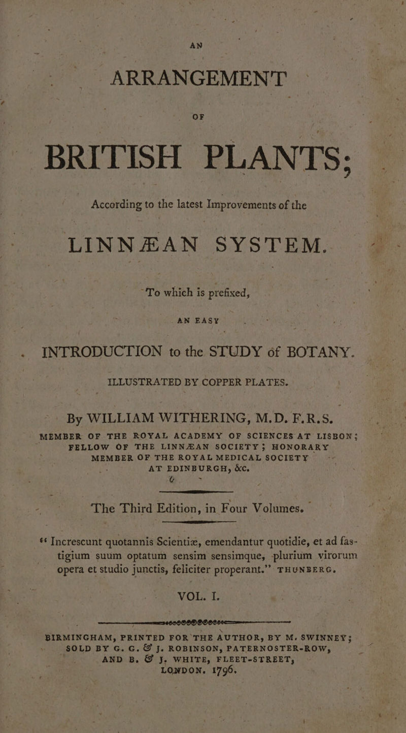 ARRANGEMENT OF BRITISH PLANTS: 2 According to the latest Improvements of the LINNEAN SYSTEM. “To which is prefixed, _ AN EASY . INTRODUCTION to the STUDY of BOTANY. ILLUSTRATED BY COPPER PLATES. By WILLIAM WITHERING, M.D. F.R.S. MEMBER OF THE ROYAL ACADEMY OF SCIENCES AT LISBON; FELLOW OF THE LINNZAN SOCIETY } HONORARY MEMBER OF THE ROYAL MEDICAL SOCIETY AT EDINBURGH, &amp;c, t¢ ~ a | The Third Edition, in Four Volumes.» ¢¢ Increscunt quotannis Scientiz, emendantur quotidie, et ad fas- tigium suum optatum sensim sensimque, -plurium virorum opera et studio junctis, feliciter properant.’’ THUNBERG. VOL. I. r \ BIRMINGHAM, PRINTED FOR THE AUTHOR, BY M. SWINNEY} SOLD BY G. G. &amp; J. ROBINSON, PATERNOSTER-ROW, AND B, © J. WHITE, FLEET-STREET, LONDON. 1796.