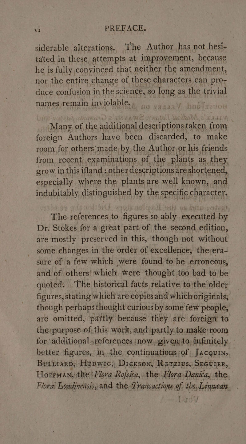 siderable alterations. The Author has not hesi- tated in these attempts at improvement, because he is fully convinced that neither the amendment, nor the entire change of these characters. can pro- duce confusion in the science, so long as the trivial names remain inv iolable, : va Many of the Ndditioaal Onsaroien Pies ‘ae . foreign Authors have been discarded, to make room for others'made, by the Author or his friends from. recent, examinations. of the plants as_they. grow in this ifland : other descriptions are shortened, especially where the plants are well known, and indubitably distinguished by the specific character. The ietarenbed to figures SO. ably, Gparaie 2 Dr. Stokes for a gr eat part of the second. edition, are mostly Heuer bade in this, though not without some changes in the order of excellence, therera- sure of a few which were found to be erroneous, and of others’ which were thought too bad to be quoted. The historical facts relative to'the older figures, stating which are copies and whichoriginals, though perhaps thought curious by some few people, are omitted, partly because they afe foreign’ to the purpose-of, this work, and-partly.to. make: room for additional ,references ;now. given; to, infinitely better figures,” in. the, continuations ;of Jacgurns. Butviarp, Hezepwic,;, Dickson, Rezztws, Sr6urer, Ho#emany ithe | Flora Rofsica, the: Flora: Danica, the. Flora’ Londinensis, and the.Iransactions of. the, Linnean. oy +