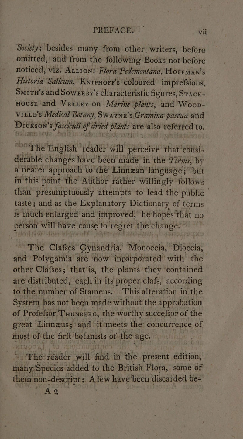 PREFACE, — vit Society; besides many from other writers, before omitted,’ and from the following Books not before noticed, viz’ Artron1 Flora’ Pedemontana, Horrman’s Historia Salicum, Kntpeuorr’s coloured imprefsions, Smitu’s and Sowersy’s characteristic figures, Srack- HousE ‘and Verrey on Marine ‘plants, and Woop- vitLE’s Medical Botany, Sw avnz’s'Gramina pascua and Dreneon’ $ Sascienli a ste Wis are = referred to. The ‘Eriglish reader will perceive that ‘consi- derable changes have béen made ‘in 'the 72m, by a nearer approach to the Linnean langtiage ; “but in this point the’ Atithor rather willingly follows than presumptuously attempts to lead the public taste; and as the Explanatory Dictionary of terms is mich enlarged and improved, he’ hopes: that no person’ will have cause to regret the Unite The Clafses” tenth? annoget, Diseeia and Polygainia’ dre now in¢érporated ‘with the other Clafses; that’is, the plants’ they ‘contained are distributed, each in its proper clafs, according to the number of Stamens. This alteration in the System | has not been made without the approbation of Profefsor Tuunserc, the worthy succefsor of the great Linneus; and it meets the: concurrence, of most of the Baa botanists of the aia ¥ The baad will find in ‘the present abviant many: ‘Species 2 added to the British Flora, some of . them: non-descript : Afew have ‘been discarded be- A2