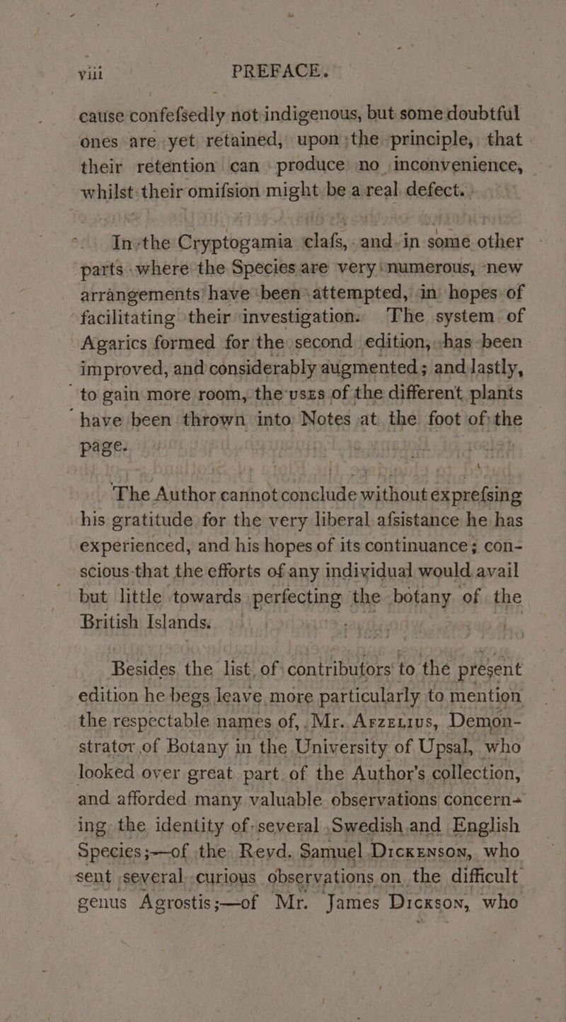 vaio PREFACE. cause confefsedly not indigenous, but some doubtful ones are yet retained, upon;the principle, that. their retention can . produce no inconvenience, whilst: their omifsion might be a real defect. » Inthe Cryptogamia clafs,. and. in some other parts where the Species.are very ‘numerous, ‘new arrangements have ‘been attempted, in hopes of facilitating their investigation. The system of Agarics formed for the second edition, «has-been improved, and considerably augmented; and lastly, to gain more room, the’vszs of the different. plants “have been thrown into Notes at. the foot of; he page. The Author cannot conclude without exprefsing his gratitude for the very liberal afsistance he has experienced, and his hopes of its continuance; con- scious that the efforts of any individual would avail but little towards Beriechne the botany ‘of the British Islands. | . Reader the list. of contributors to the present edition he begs leave. more particularly to mention the recnpetahle names of,. Mr. Arzexius, Demon- -strator.of Botany in the University of Upsal, who looked over great part of the Author's collection, and afforded many valuable observations concern+ ing the identity of: several Swedish and English Species ;—of the Reyd. Samuel Dickenson, who sent several curious observations on, the difficult: genus Agrostis ;—of Mr. James Dickson, who