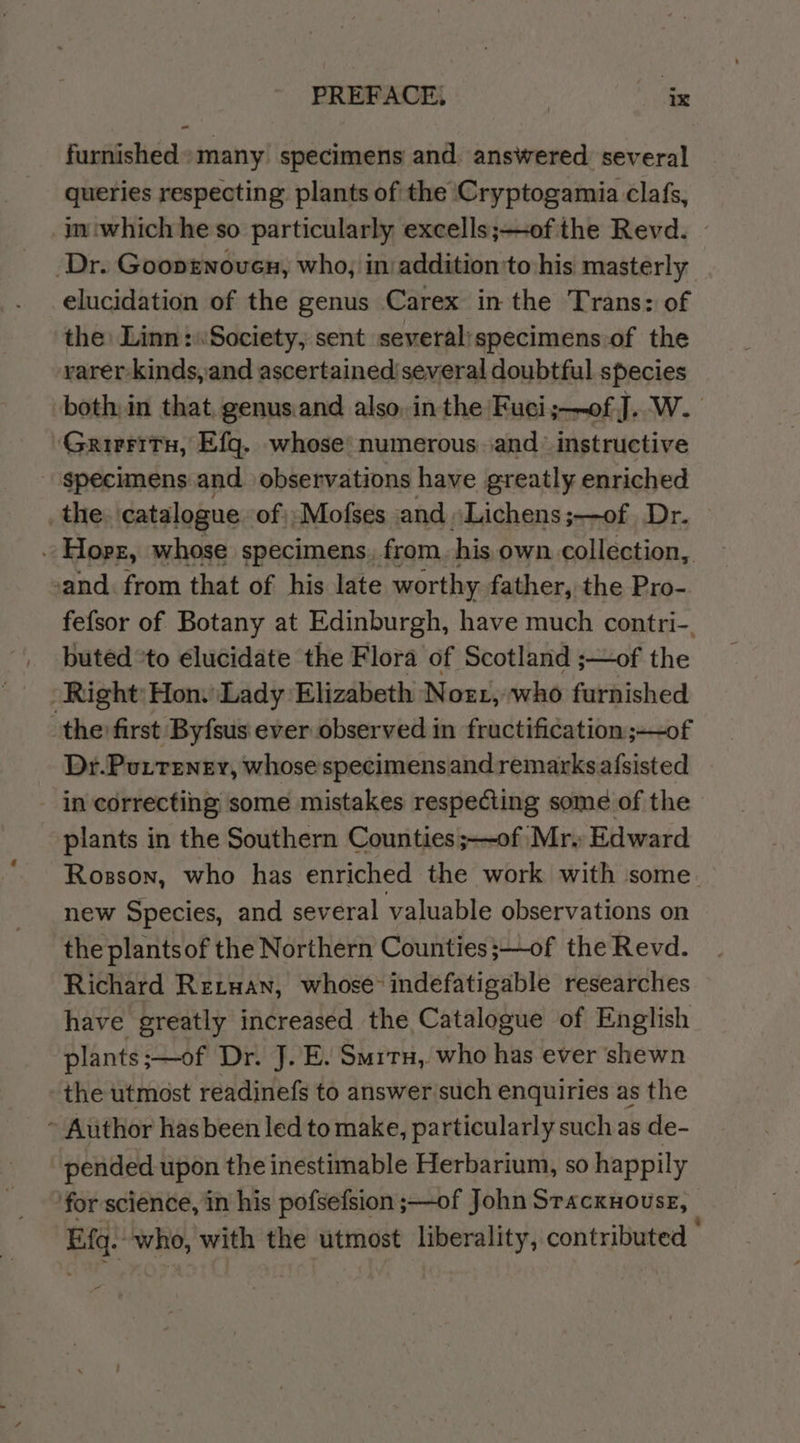 PREFACEi va ~« furnished many specimens and. answered several queries respecting plants of the ‘Cryptogamia clafs, im iwhichhe so particularly excells;—of the Revd. Dr. Goonrnoven, who, in addition'to-his masterly elucidation of the genus Carex in the Trans: of the: Linn: Society, sent severalispecimens of the rarer-kinds, and ascertained several doubtful species both, in that, genusiand also, in the Fuci;—of J. W. Grirritu, Efg. whose’ numerous and’ instructive - specimens and observations have greatly enriched _the catalogue of);Mofses and “Lichens;—of. Dr. ~Hopz, whose specimens. from his own. collection, and. from that of his late worthy father, the Pro- fefsor of Botany at Edinburgh, have much contri-. buted *to elucidate the Flora of Scotland ;—of the Right: Hon. Lady Elizabeth Notr1, who furnished the first Byfsus ever observed in fructification ;~of Dr.Putreney, whosespecimens and remarks a{sisted in correcting some mistakes respecting some of the plants in the Southern Counties ;—~of Mr. Edward Rosson, who has enriched the work with some new Species, and several valuable observations on the plantsof the Northern Counties;—of the Revd. Richard Reruan, whose indefatigable researches have greatly increased the Catalogue of English plants; ;—of Dr. J. E. Smrtu,. who his ever shewn the utmost readinefs to answer such enquiries as the ~ Author hasbeen led to make, particularly such as de- pended upon the inestimable Herbarium, so happily for science, in his pofsefsion ;—of John STACKHOUSE, Eq. who, with the utmost liberality, contributed -