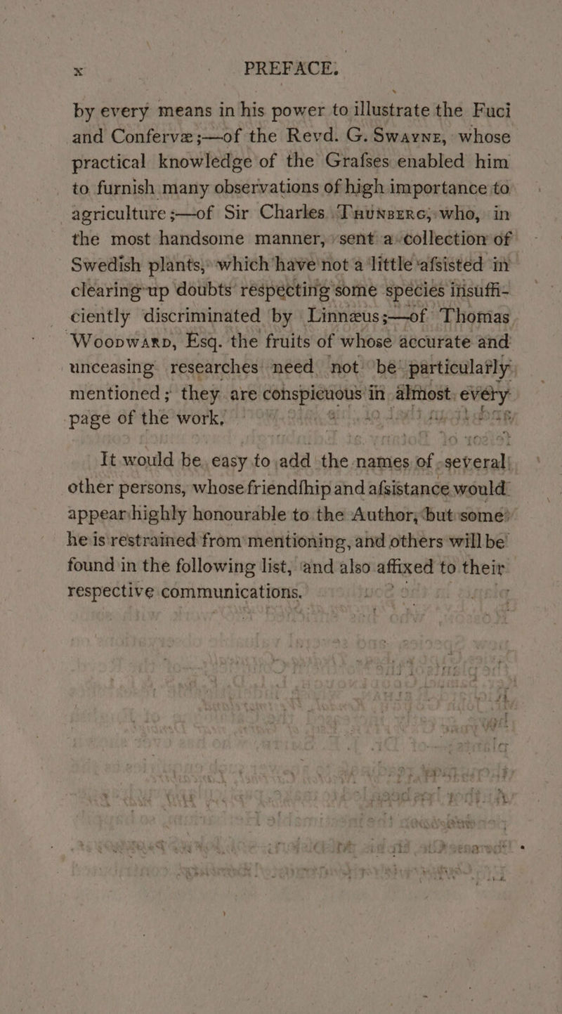 : : PREFACE, by every means in his power to illustrate the Fuci and Conferve ;—of the Revd. G. Swaynz, whose practical knowledge of the Grafses enabled him to furnish many observations of high importance to agriculture ;—of Sir Charles .Tsunsere;:who, in the most handsome manner, ‘sent a-collectiom of Swedish plants, which have not 4 ‘little ‘afsisted im clearing-up doubts’ réspecting some spécies insuffi- _ ciently discriminated by Linneus;—of Thomas. ‘Woopwarp, Esq. the fruits of whose accurate and unceasing. researches need not’ ‘bé’ particulafly mentioned ; they are a in aie every page of the work, Ae | It would be. easy to add the names of -several| other persons, whose friendthip and afsistance would. appearnhighly honourable to the Author; but:some? he is'restrained from mentioning, and others will be’ found in the following list, ‘and also affixed to their | respective communications.