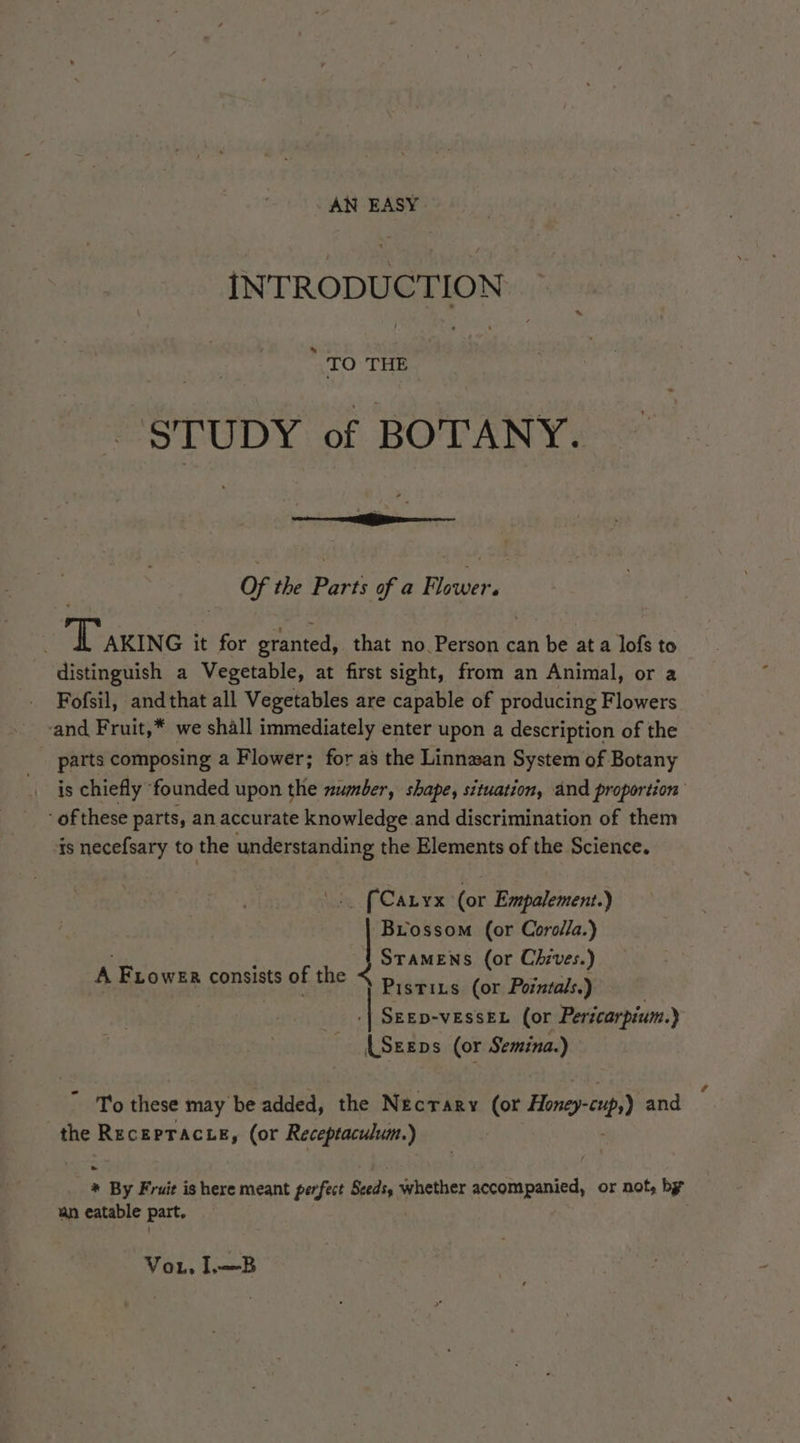 AN EASY INTRODUCTION “TO THE STUDY of BOTANY. Of the Parts of a Flower. ‘ Taxinc it for granted, that no Person can be ata lofs to distinguish a Vegetable, at first sight, from an Animal, or a Fofsil, andthat all Vegetables are capable of producing Flowers and Fruit,* we shall immediately enter upon a description of the parts composing a Flower; for as the Linnzan System of Botany is chiefly founded upon the number, shape, situation, and proportion of these parts, an accurate knowledge and discrimination of them is necefsary to the understanding the Elements of the Science. {Caryx (or Empalement.) Biossom (or Corolla.) Stamens (or Chrves.) Pistrits (or Pozntals.) SEED-vESSEL (or Pericarpium.) ‘Sean s (or Semina.) A FLower consists of the < ~ To these may be added, the Necrary (or Honeyenpy) and the Recerracze, (or Receptaculum.) | * By Fruit is here meant perfect Seeds, whether accompanied, or not, by an eatable part, Vou. I,—B