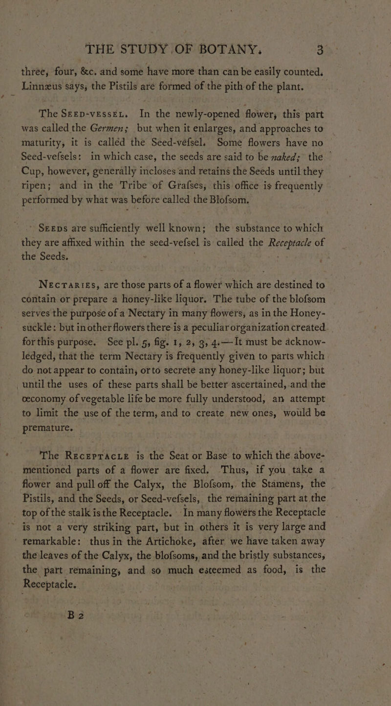 three, four, &amp;c. and some have more than can be easily counted. Linnzus says, the Pistils are formed of the pith of the plant. The Skep-vessex, In the newly-opened flower; this part was called the Germen; but when it enlarges, and approaches to maturity, it is calléd the Seed-véfsel. Some flowers have no Seed-vefsels: in which case, the seeds are said to be naked; the ” Cup, however, generally incloses and retains the Seeds until they ripen; and in the Tribe of Grafses, this office is frequently performed by what was before called the Blofsom. ' SEEDs are sufficiently well known; the substance to which os are affixed within the seed- velsel i is called the BORE of the Seeds. ) Necraries, are those parts of a flower which are destined to contain or prepare a honey-like liquor. The tube of the blofsom serves the purpose of a Nectary in many flowers, as in the Honey- suckle: but in other flowers there-is a peculiar organization created... forthis purpose. See pl. 5, fig. 1, 2, 3, 4.—It must be acknow- ledged, that the term Nectary is frequently given to parts which | do not appear to contain, orto secrete any honey-like liquor; but until the uses of these parts shall be better ascertained, .and the ceconomy of vegetable life be more fully understood, an attempt to limit the use of the term, and to create new ones, would be premature. | The Recepracze is the Seat or Base to which the above- mentioned parts of a flower are fixed. Thus, if you take a flower and pull off the Calyx, the Blofsom, the Stamens, the | Pistils, and the Seeds, or Seed-vefsels, the remaining part at the _ top of the stalk is the Receptacle. In many flowéts the Receptacle ~ is not a very striking part, but in others it is very large and ‘ remarkable: thus in the Artichoke, after we have taken away the leaves of the Calyx, the blofsoms, and the bristly substances, the part remaining, and so much esteemed as food, is the Receptacle. Ba