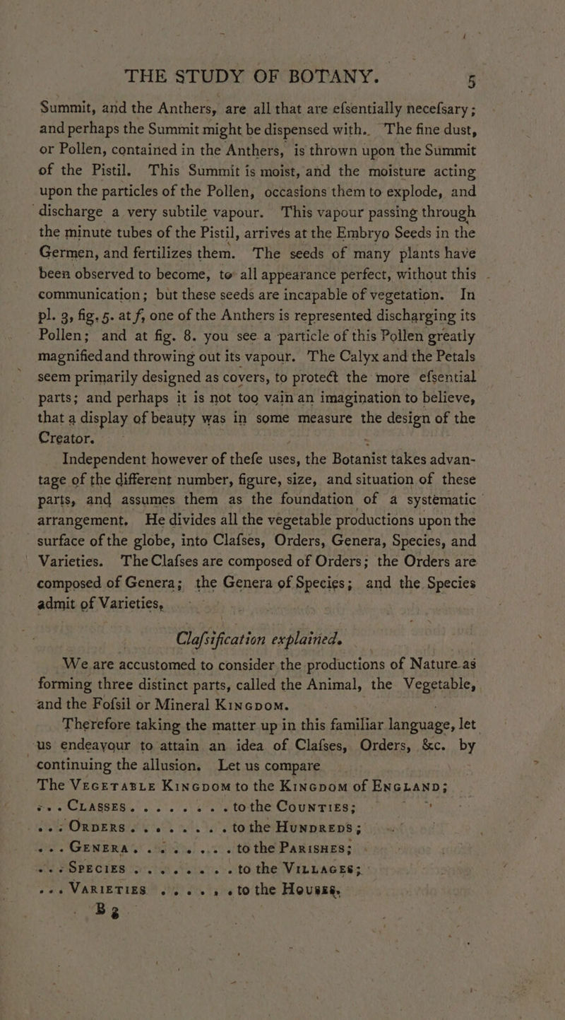 Summit, and the Anthers, are all that are efsentially necefsary ; and perhaps the Summit might be dispensed with. The fine dust, or Pollen, contained in the Anthers, is thrown upon the Summit of the Pistil. This Summit is moist, and the moisture acting upon the particles of the Pollen, occasions them to explode, and discharge a very subtile vapour. This vapour passing through the minute tubes of the Pistil, arrives at the Embryo Seeds in the Germen, and fertilizes them. The seeds of many plants have been observed to become, to all appearance perfect, without this communication; but these seeds are incapable of vegetation. In pl. 3, fig. 5. at f, one of the Anthers is represented discharging its Pollen; and at fig. 8. you see a particle of this Pollen greatly magnified and throwing out its vapour. The Calyx and the Petals seem primarily designed as covers, to protect the more efsential parts; and perhaps it is not too vain an imagination to believe, that a display of beauty was in some measure the design of the Creator. Independent however of thefe uses, the Botanist takes advan- tage of the different number, figure, size, and situation of these parts, and assumes them as the foundation of a systematic } arrangement, He divides all the vegetable productions upon the surface of the globe, into Clafses, Orders, Genera, Species, and | Varieties. The Clafses are composed of Orders; the Orders are composed of Genera; the Genera of Rees ; and the Species admit of Varieties, Claftifcation explained. We are accustomed to consider the productions of Natureas forming three distinct parts, called the Animal, the Vegetable, | and the Fofsil or Mineral Kincpom. Therefore taking the matter up in this familiar Eley let: us endeayour to attain an idea of Clafses, Orders, &amp;c. by continuing the allusion, Let us compare The VecetTasLe Kincpom to the Kincpom of ENGLAND; «.. CLASSES, ...... tothe Countiés; ..: OnpeRS........ tothe Hunpreps; ... GENERA. ........ tothe ParisHes; SPECIES 5.5...» . to the VILLAGES; - » 2 VARIETIES.” 6) 0% 6 tO the Housse. Bs