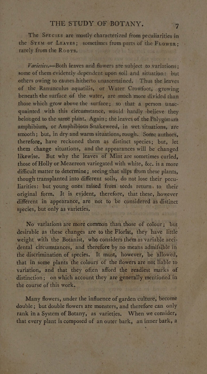 ‘The Seecizs are mostly characterized from peculiarities in the Stem or Leaves; sometimes from parts of the Frower; | rarely from the Roors. Varieties.—Both leaves and flowers ate-subject to variations; some of them evidently dependent upon soil and situation: but others owing to causes.hitherto unascertained. Thus the leaves of the Ranunculus aquatilis, or Water Crowfoot, growing beneath the surface of the water, are much more divided than those which grow above the surface; so that a person unac-~ quainted with this circumstance, would: hardly -believe’ they belonged to the same plant. Again; the leaves of the Polygonum amphibium, or Amphibious Snakeweed, in wet. situations, are smooth; but, in dry and warm situations, rough. Some authors, therefore, have reckoned them as distinct species; but, let them change situations, and the appearances will be changed likewise. But why the leaves of Mint are sometimes curled, those of Holly or Mezereon variegated with white, &amp;e. is a more difficult matter to determine; seeing that slips from these plants, though: transplanted into different soils, do not lose their pecu- liarities: but young ones raised from) séeds return, to their original form. It is evident, therefore, that these, however different in appearance, are not to be considered as distinct a but only as varieties, ' No variation’ are more common than those of colour; but desirable. as these changes are to the Florist, they have little weight with the Botanist, who considers them as variable ACcci- dental circumstances, and therefore by no means admifsible in the discrimination of species. It must, however, be allowed, that in some plants the colours of the flowers are not liable to . variation, and that they often afford the readiest marks of distinction; on which account ‘they are re generally mentioned i in the course of this work, . Many flowers, under the influence of garden culture, become double; but double flowers are monsters, and therefore can only rank ina System of Botany, as varieties, When we consider, that every plant is composed of an outer bark, an inner bark, a *