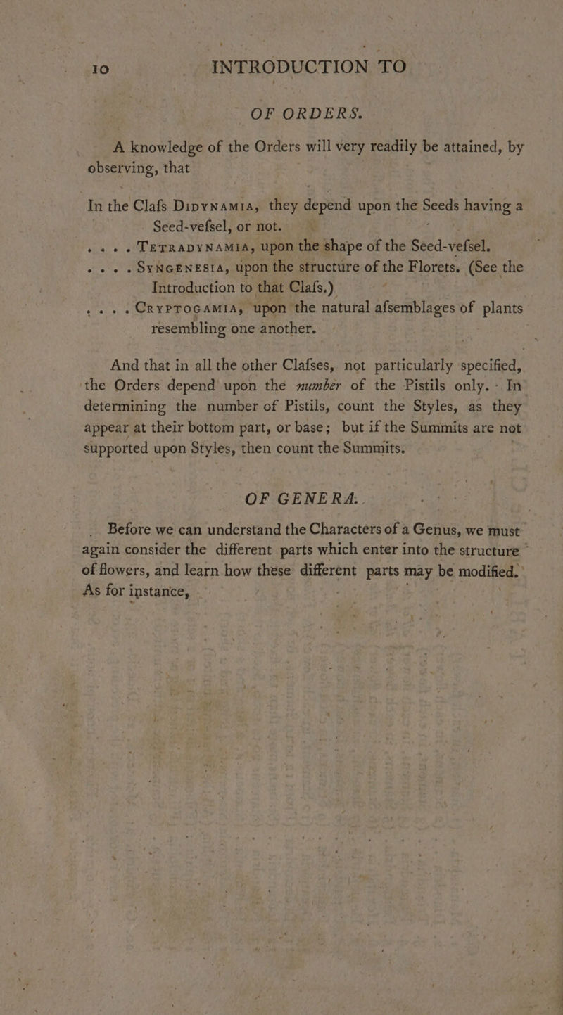 OF ORDERS. A knowledge of the Orders will very readily be attained, by observing, that . | In the Clafs Dipynamia, they depend upon the Seeds s having a Seed-vefsel, or not. . TETRADYNAMIA, upon the shape of the Seed- vefsel. . SyNGENESIA, upon the structure of the F lorets. (See the Introduction to that Clafs.) . CrypTocamia, upon the natural afsemblages of plants resembling one another. » And that in all the other Clafses, not particularly specified, ‘the Orders depend upon the umber of the Pistils only. - In determining the number of Pistils, count the Styles, as they appear at their bottom part, or base; but if the Summits are not supported upon Styles, then count the Summits. OF GENERA... Before we can understand the Characters of a Genus, we must again consider the different parts which enter into the structure * of flowers, and learn how these different parts may be modified. ‘ As for instance, | |