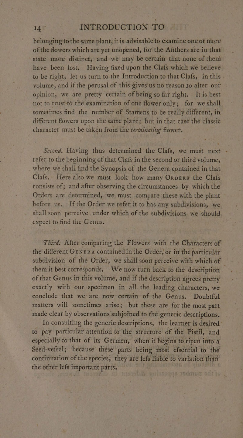 belonging to the same plant, it is advisable to examine one or more have been lost. Having fixed upon the Clafs which we believe to be right, let us turn to the Introduction to that Clafs, in this volume, and if the perusal of this gives'us no reason to alter our opinion, we are pretty certain of being so far right. It is best sometimes find the number of Stamens to be really different, in different flowers upon the same plant; but in that case the classic character must be taken from the zerminating flower. Second. Having thus determined the Clafs, we must next refer to the beginning of that Clafs in the second or third volume, where we shall find the Synopsis of the Genera contained in that Clafs. Here also we must look how many Orvers the Clafs consists of; and after observing the circumstances by which the Orders are determined, we must compare these with the plant before us. If the Order we refer it to has any subdivisions, we shall soon perceive under which of the subdivisions we should, expect t to find the Genus. | puss, the different GENERA contained in the Order, or in the particular subdivision of the Order, we shall soon perceive with which of them it best corresponds. We now turn back to the description of that Genus in this volume, and if the description agrees pretty exactly with our specimen in all the leading characters, we conclude that we are now certain of the Genus. Doubtful matters will sometimes arise; but these are for the most part made clear by observations subjoined to the generic descriptions. to pay particular attention to the structure of the Pistil, and especially to that of its Germen, when it begins to ripen into a Seed-vefsel; because these parts being most efsential to’ the continuation of the species, they are lefs Hable to variation than the other lefs 1 eS parts.