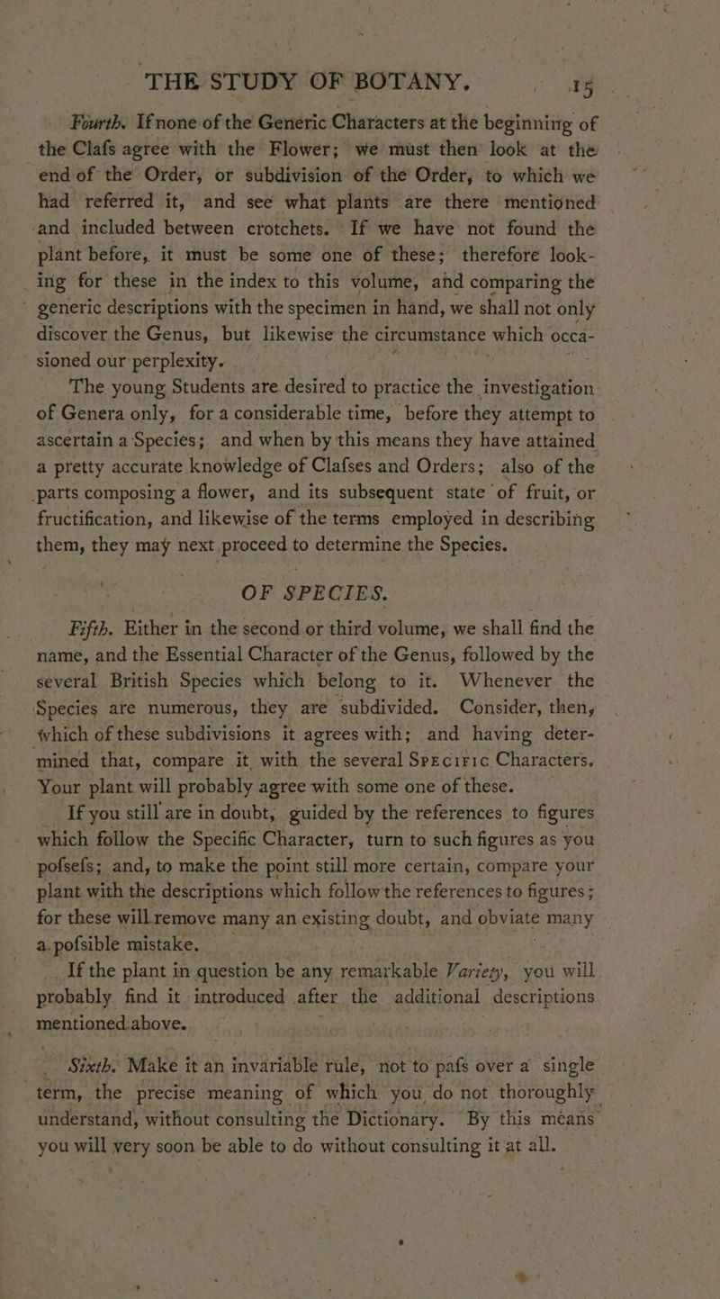 Fourth. Ifnone of the Generic Characters at the beginning of the Clafs agree with the Flower; we must then look at the end of the Order, or subdivision of the Order, to which we had referred it, and see what plants are there mentioned: and included between crotchets. If we have not found the plant before, it must be some one of these; therefore look- ing for these in the index to this volume, and comparing the generic descriptions with the specimen in hand, we shall not only discover the Genus, but likewise the circumstance ‘which occa- sioned our perplexity. (ets ' The young Students are desired to practice the investigation of Genera only, for a considerable time, before they attempt to ascertain a'‘Species; and when by this means they have attained a pretty accurate knowledge of Clafses and Orders; also of the parts composing a flower, and its subsequent state of fruit, or fructification, and likewise of the terms employed in describing them, they may next proceed to determine the Species. OF SPECIES. Fifth. Either in the second or third volume, we shall find the name, and the Essential Character of the Genus, followed by the several British Species which belong to it. Whenever the Species are numerous, they are ‘subdivided. Consider, then, hich of these subdivisions it agrees with; and having deter- ‘mined that, compare it, with the several Sprciric Characters. Your plant will probably agree with some one of these. If you still are in doubt, guided by the references to figures which follow the Specific Character, turn to such figures as you 'pofsefs; and, to make the point still more certain, compare your plant with the descriptions which follow the references to figures ; for these will remove many an existing doubt, and Pane many a.pofsible mistake. , If the plant in question be any remarkable Variety, you will probably find it introduced after the additional descriptions mentioned.above. | Sixth. Make it an invariable rule, not to pafs over a single “term, the precise meaning of which you do not thoroughly understand, without consulting the Dictionary. By this méans’ you will very soon be able to do without consulting it at all.