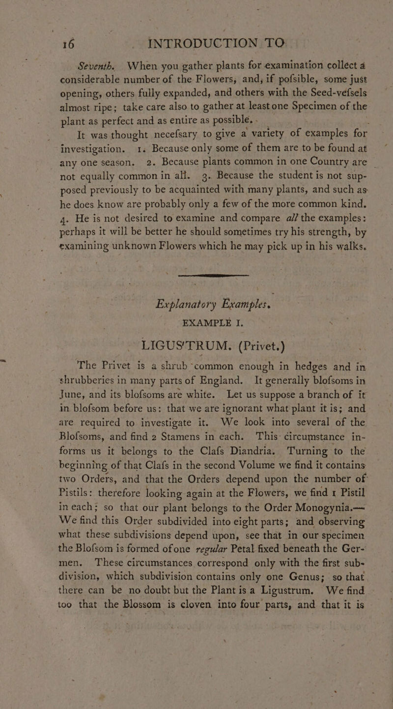 Seventh. When you gather plants for examination collect 4 considerable number of the Flowers, and; if pofsible, some just opening, others fully expanded, and others with the Seed-vefsels almost ripe; take care also to gather at least one Specimen of the plant as perfect and as entire as possible. ; It was Sagat necefsary to give a variety of examples for investigation. 1. Because only some of them are to be found at any one season. 2. Because plants common in one Country are _ not equally common in all. 3. Because the student is not sup- posed previously to be acquainted with many plants, and such as he does know are probably only a few of the more common kind, 4. He is not desired to examine and compare a// the examples: perhaps it will be better he should sometimes try his strength, by examining unknown Flowers which he may pick up in his walks. Explanato ry Examples. . EXAMPLE I. -LIGUS'TRUM. (Privet.) The Privet is a shrub common enough in hedges and in shrubberies in many parts of England. It generally blofsoms in June, and its blofsoms are white. Let us suppose a branch of it in blofsom before us: that we are ignorant what plant it is; and are required to investigate it. We look into several of the Blofsoms, and find 2 Stamens in each. This: circumstance in- forms us it belongs to the Clafs Diandria. Turning to the beginning of that Clafs in the second Volume we find it contains two Orders, and that the Orders depend upon the number of Pistils: therefore looking again at the Flowers, we find 1 Pistil in each; so that our plant belongs to the Order Monogynia.— We find this Order subdivided into eight parts; and observing what these subdivisions depend upon, see that in our specimen the Blofsom is formed ofone regular Petal fixed beneath the Ger- men. These circumstances correspond only with the first sub- division, which subdivision contains only one Genus; so that there can be no doubt but the Plantis a Ligustrum. We find too that the Blossom is cloven into four parts, and that it is