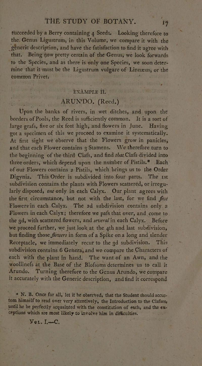 sticceeded by a Berry containing 4 Seeds. Looking therefore to the. Genus Ligustrum, in this Volume, we compare it with the _generic description, and have the fatisfaction to find it agree with that. Being now pretty certain of the Genus; we look forwards to the Species, and as there is only one Species, we soon deter- mine ‘that it‘must be the Ligustrum vulgare of eed or the common Privet: EXAMPLE It. . -ARUN'DO. (Reed. ei Uipen the banks oF rivers, in wet ditches, and upon the borders of Pools, the Reed is sufficiently common. It is a sort of large grafs, five or six feet high, and flowers in June. Having got a specimien of this we proceed to examine it systematically. At first sight we observe that the Flowers grow in panicles, and that each Flower contains 3 Stamens. We therefore turn to the beginning of the third Clafs, and find rhat Clafs divided into three orders, which depend upon the nuinber of Pistils.* Each of our Flowers contains 2 Pistils, which brings us to the Order Digynia, This Order is subdivided into four parts. The rst - subdivision contains .the plants with Flowers scatteréd, or irregu- larly disposed; one only in each Calyx.. Our plant agrees with the first circumstance; but not with the last, for we find five ‘Flowers in each Calyx. The 2d subdivision contains only 2 Flowers in each Calyx; therefore we pafs that over, and come to the gd, with scattered flowers, and severa/ in each Calyx. Before we proceed further, we just look at the 4th and last subdivision, but finding those flowers in form of a Spike ona long and slender Receptacle, we immediately recur to the gd subdivision. This subdivision contains 6 Gehera; and we compare the Characters of each with the plant in hard. The want of an Awn, and the woollinefs at the Base of the Blofsoms determines us to call it Arundo. Turning therefore to the Genus Arundo, we compare it accurately with the Generic description, and find it correspond * N. B. Once for all, let it be observed, that the Student should accus- tom himself to read over very attentively, the Introduction to the Clafses, until he be perfectly acquainted with the constitution of each, and the ex- ceptions which are most likely to involve him in cuRculies. Vor. LC,