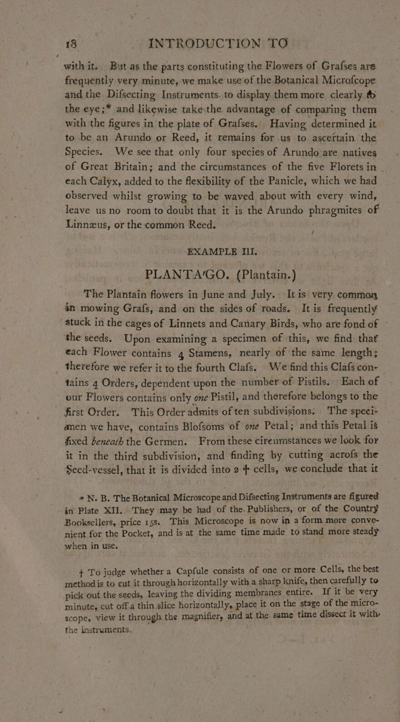with it. But as the parts constituting the Flowers of Grafses are frequently very minute, we make use of the Botanical Microfcope and the Difsecting Instruments. to display them more clearly t the eye;* and likewise take:the advantage of comparing them with the figures in the plate of Grafses. Having determined it to be an Arundo or Reed, it remains for us to ascertain the Species. We see that only four species of Arundo are natives of Great Britain; and the circumstances of the five Florets in - each Calyx, added to the flexibility of the Panicle, which we had observed whilst growing to be waved about with every wind, leave us no room to doubt that it is the Arundo phragmites of Linnzus, or the common Reed. f EXAMPLE III. PLANTA'GO. (Plantain.) The Plantain flowers in June and July. It is very commay in mowing Grafs, and on the sides of roads. It is frequently stuck in the cages of Linnets and Canary Birds, who are fond of ~ the seeds. Upon examining a specimen of this, we find that each Flower contains 4 Stamens, nearly of the same length; therefore we refer it to the fourth Clafs. We find this Clafs con- tains 4 Orders, dependent upon the number of Pistils. Each of our Flowers contains only ove Pistil, and therefore belongs to the first Order. This Order admits of ten subdivisions. The speci- anen we have, contains Blofsoms of ome Petal; and this Petal is fixed beneath the Germen. From these cireumstances we look for it in the third subdivision, and finding by cutting acrofs the Seed-vessel, that it is divided into 2 + cells, we conclude that it * N. B. The Botanical Microscope and Difsecting Instruments are figured . jn’ Plate XII. ‘They may be had of the. Publishers, or of the Country Booksellers, price 158. This Microscope is now in a form more conve- nient for the Pocket, and is at the same time made to stand more steady when in use. + To judge whether a Capfule consists of one or more Cells, the best method is to eut it through horizontally with a sharp knife, then carefully to pick out the seeds, leaving the dividing membranes entire. If it be very minute, cut off.a thin slice horizontally, place it on the stage of the micro- scope, view it through the magnifier, and at the same time dissect it with: the instruments.