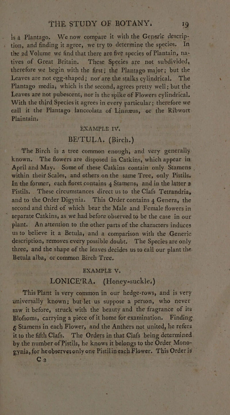 is 4 Plantago. We now compare it with the Generic descrip- tion, and finding it agree, we try to determine the species. In tle 2d Volume we find that there are five species of Plantain, na- tives of Great Britain. These Species are not subdivided, therefore we begin with the first; the Plantago major; but the Leaves are not egg-shaped; nor are the stalks cylindrical. The Plantago media; which is the second, agrees pretty well; but the Leaves are not pubescent; nor is the spike of Flowers cylindrical. With the third Species it agreés in every particular; therefore we call it the Plantago lanceolata of Linnzus, or the Ribwort Plaintains EXAMPLE IV; BE'TULA, (Birch.) The Birch is a treé commen enough, and very generally known. The flowers are disposed in Catkins, which appear in . April and May; Some of these Catkins contain only Stamens | within their Scales, and others.on the same Tree, only Pistilss In the former, each floret contains 4 Stamens, and in the latter 2 Pistils. These circumstances direct us to the Clafs Tetrandria, and to the Order Digynia. This Order contains 4 Genera, the second and third of which bear the Male and Female flowers in ~ separate Catkins, as we had before observed to be the case in our plant. An attention to the other parts of the characters induces ' usto believe it a Betula, and a comparison with the Generic description, removes every possible doubt.. The Species are only three, and the shape of the leaves decides us to call our plant the Betula alba, or common Birch Tree. EXAMPLE V. LONICE/RA. (Honey-suckle’) This Plant is very common in our hedge-rows, and is very universally known; butlet us suppose a person, who never saw it before, struck with the beauty and the fragrance of its Blofsoms, carrying a piece of it home for examination. Finding. 5 Stamens in each Flower, and the Anthers not united, he refers it to the fifth Clafs. The Orders in that Clafs ‘being determined by the number of Pistils, he knows it belongs to the Order Mono- gynia,: for he observes ely one Pistilineach Flower. This Order ig C2