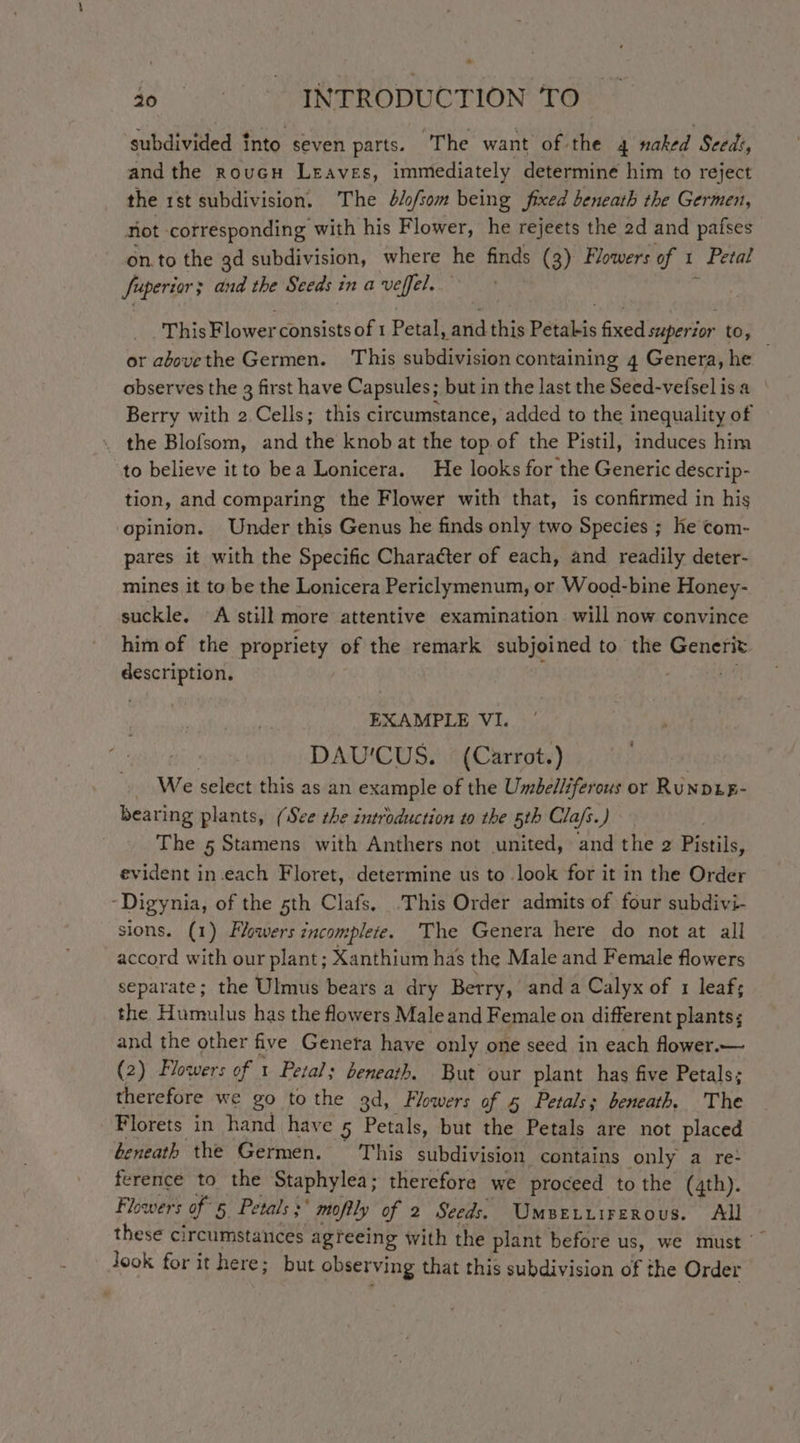 subdivided into seven parts. The want of the 4 naked Seed:, and the roucu Leaves, immediately determine him to reject the 1st subdivision. The d/fsom being fixed beneath the Germen, Not corresponding with his Flower, he rejeets the 2d and pafses on.to the gd subdivision, where he finds (3) Flowers of I Petal fuperiar and the Seeds inavefféel. This Blower consists of 1 Petal, pon this Petakis fixed maperdar to, or abovethe Germen. This subdivision containing 4 Genera, he — observes the 3 first have Capsules; but in the last the Seed-vefsel is a Berry with 2 Cells; this circumstance, added to the inequality of the Blofsom, and the knob at the top of the Pistil, induces him to believe itto bea Lonicera. He looks for the Generic descrip- tion, and comparing the Flower with that, is confirmed in his opinion. Under this Genus he finds only two Species ; ke com- pares it with the Specific Character of each, and readily deter- mines it to be the Lonicera Periclymenum, or Wood-bine Honey- suckle. A still more attentive examination will now convince him of the propriety of the remark subjoined to the Generit description. EXAMPLE VI. DAU'CUS. (Carrot.) » We select this as an example of the Umbelliferous or Runpug- bearing plants, (See the introduction to the 5th Cla/s.) The 5 Stamens with Anthers not united, and the 2 Pistils, evident in.each Floret, determine us to look for it in the Order -Digynia, of the 5th Clafs. .This Order admits of four subdivi- sions. (1) Flowers incomplete. The Genera here do not at all accord with our plant; Xanthium has the Male and Female flowers separate; the Ulmus bears a dry Berry, anda Calyx of 1 leaf; the Hillis has the flowers Male and Female on different plants; and the other five Geneta have only one seed in each flower.— (2) Flowers of t Petals beneath. But our plant has five Petals; therefore we go to the 3d, Flowers of 5 Petals; beneath. The Florets in hand have 5 Petals, but the Petals are not placed beneath the Germen. This subdivision contains only a re- ference to the Staphylea; therefore we proceed to the (4th). Flowers of 5 Petals } mofily of 2 Seeds. UmsBetiirerous. All these circumstances agreeing with the plant before us, we must — look for it here; but observing that this subdivision of the Order