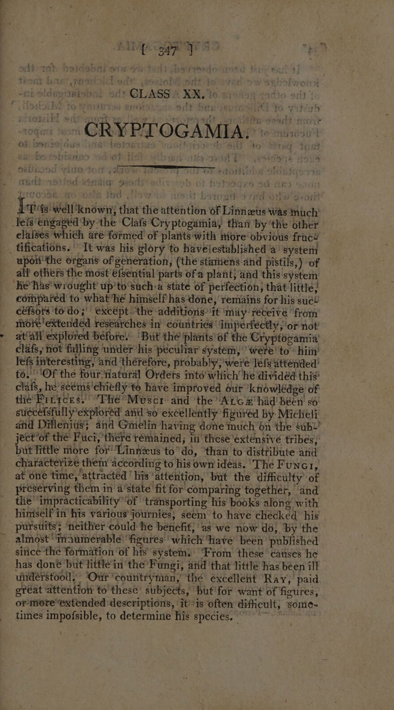 Ap Spay ee er ’ ; ont wri GRAS RT OG AMI AD t6 munca - &amp; FZ at ioe {8 Well known} that the attention of Lint eus was much’ _teis engaged bythe Clafs Cryptogathia, than by ‘the other elaises which are formed of plants'with more obvious frac’ __ tifications. It was his glory to havelestablished a’ system upon'the organs of generation, (the stamiens and pistils,) of all? others the most €fsential parts of a plant} and this system ‘Ke Tas’ wrought up’to‘such:a state of perfection; that little; compared to what he himself has‘done, remains for his sue! céfsots ‘to do; except. the ‘additions it ‘may réceivé “from mote extended researches in’ countries’ imperfectly; or not at‘All explored béfore. “But the plants’ of the Cr ptogamia’ clafs, not falling under his peculiar system; ehe ‘to him’ lef interesting, and therefore, probably were ‘lef attended to. ‘Of the four-natural Ordets into’ which’ he divided thie clafs, he’seéms’chiéfly'te have improved ur knowledge of tlie’Pinrces, ‘The Mvscr aid ‘the Ac # had been so: succelsfully explored atid so’ excellently fipured by Micheli atid Dillenivs} and Gmelin having done much 6n the subl ject°of the Fuci, there remained, in these extensive tribes, but Tittle more fox’ Linnzus todo, than to distribute and characterize them according to his own idéds. ‘The Fune1, at one time, attracted ' his ‘attention, but the difficulty ‘of preserving them in a’state 'fit for comparing together, “and the ‘impracticability ‘of ‘transporting his books alone with _ himself in his various’ journies, seem to have checked” his pursuits; ‘neither could he benefit; as we now do, by 'the almost ‘'‘maumerable: figures which have been’ published since the formation ‘of his system. From these’ causes he has doné but little in the’ Fungi, aid ‘that littlé has béen ill understood, Our ‘countryman, ‘the excellent Ray, paid gréat attention to these subjects, but'for want of figures, or more’ extended ‘descriptions, ‘itis often dificult, some-~ times impofsible, to determine his species, |
