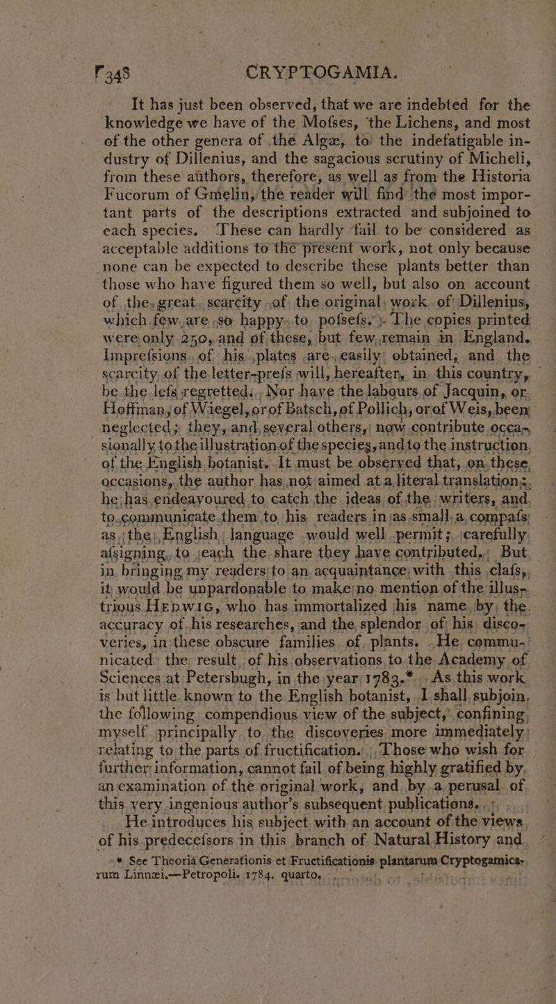 It has just been observed, that we are indebted for the knowledge we have of the Mofses, ‘the Lichens, and most of the other genera of .the Algz, to’ the indefatigable in- dustry of Dillenius, and the sagacious scrutiny of Micheli, from these atithors, therefore, as well as from the Historia Fucorum of Gmelin, the reader will find’ the most impor- tant parts of the descriptions extracted and subjoined to each species. ‘These can hardly ‘fail. to be considered as acceptable additions to the present work, not only because _none can be expected to describe these plants better than those who have figured them so well, but also on. account of the. great. scarcity .of the original: work. of Dillenius, which few,are .so happy. te. pofsefs.”)- The copies printed were only 250,.and of these, but few,remain in England. Impre(sions. of his ,plates are, easily, obtained, we the scarcity, of the letter-prefs will, hereafter, in this country, be the lefs regretted.,, Nor have the labours. of Jacquin, or Hoftman, of Wiegel, or of Batsch, of Pollich, orof Weis, been: neglected; they,.and, several others,’ now contribute ocean : sionally tothe illustration.of the species, and te the instruction, of the English, botanist, It must be observed that, on. these, occasions, the author has not aimed ata, literal translations, he;has, endeayoured to catch the ideas of the, writers, and. to. communicate. them to his readers injas, small, a ccompats: as.ithe;,English language would well .permit;. carefully afsigning,, to ,each the share they have contributed.; But in bringing my readers:to an. acquaintance, with this clafs,, it, would be unpardonable to make)no. mention of the illus, trious Hepwic, who has immortalized jhis name, by, the. accuracy of.his researches, and the splendor of his disco-. veries, in:these obscure families, of plants. .He commu- nicated» the. result. of his observations. to the Academy of Sciences at Petersbugh, in the year'1783.* As this work is but little known to the English botanist, I shall, subjoin, the following compendious view of the subject,’ confining, — myself principally to the discoveries more immediately relating to the parts of fructification.,,, Those who wish for further information, cannot fail of bein g highly gratified by. an examination of the original work, and bya penmal of this very ingenious author’s subsequent publications...’ He introduces his subject with an account of the views of his predece(sors in this branch of Natural History and. ~ * See Theoria Generationis et Fructificationis cle oi Nek Pabst rum Linnzi,—Petropoli. 1784, quarto. net ae