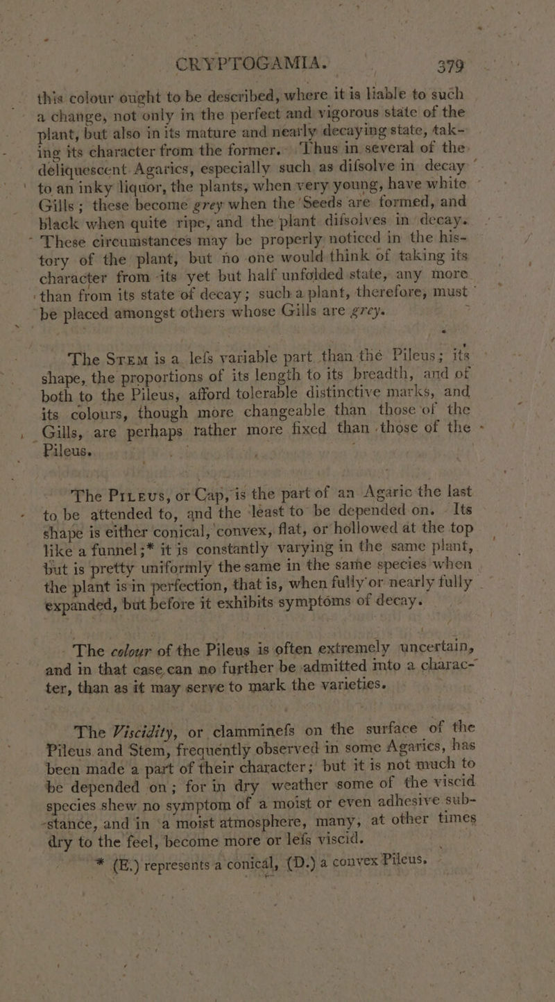- a change, not only in the perfect and vigorous state of the plant, but also in its mature and neatly decaying state, tak- ine its character from the former. ‘Thus in several of the. to an inky liquor, the plants, when very young, have white Gills; these become grey when the ‘Seeds are formed, and black when quite ripe, and the plant difsolves in decay. - These circumstances may be properly noticed in the his- tory of the plant, but no one would think of taking its character from -its yet but half unfolded state, any more “be placed amongst others whose Gills are g7ey. s The Srem is a. lefs variable part than the Pileus; its shape, the proportions of its length to its breadth, and of both to the Pileus, afford tolerable distinctive marks, and its colours, though more changeable than those’of the Gills, are perhaps tather more fixed than those of the Pileus. ; ) ‘ The Prrevs, or Cap, is the part of an Agaric the last to be attended to, and the ‘least to be depended on. - Its shape is either conical, convex, flat, or hollowed at the top like a funnel ;* it is constantly varying in the same plant, but is pretty uniformly the same in the same species when expanded, but before it exhibits symptoms of decay. - The colour of the Pileus is often extremely uncertain, and in that case.can no further be admitted mto a charac~ ter, than as it may serye to mark the varieties. The Viscidity, or clamminefs on the surface of the Pileus and Stem, frequently observed in some Agarics, has been made a part of their character; but it is not much to be depended on; for in dry weather some of the viscid species shew no symptom of a moist or even adhesive sub- -stance, and in ‘a moist atmosphere, many, at other times dry to the feel, become more or leis viscid. | * (E.) represents a conical, (D.) a convex Pileus. - ?