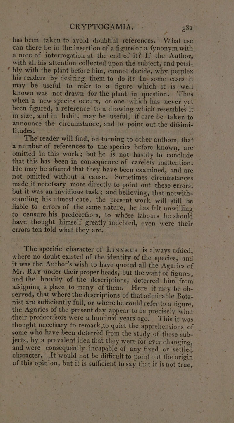 a can there be in the insertion of a figure or a fynonym with a note of interrogation at the end of it? If the Author, with all his attention collected upon the subject, and potsi- bly with the plant before him, cannot decide, why perplex his readers by desiring them to do it? In» some cases. it may be useful to refer to a figure which it is well known was not drawn for the plant in question. Thus when a new species occurs, or one which has never yet been figured, a reference’ to a drawing which resembles it in size, and in habit, may be useful, if care be taken to — announce the circumstance, and to point out the difsimi- litudes. | The’ reader will find, on turning to other authors, that a number of references to the species before known, are omitted in this work; but he is. not hastily to conclude He may be afsured that they have been examined, and are not omitted without a cause. Sometimes circumstances made it necefsary more directly to point out these errors, but it was an invidious task; and believing, that notwith- standing his utmost care, the present work will still be liable to errors of the same nature, he has felt unwilling to censure his predecefsors, to. whdése labours he should have thought himself greatly indebted, even were their errors ten fold what they are. — ¢ The specific character of Linnaeus is always added, where no doubt existed of the identity of the species, and it was the Author’s wish to have quoted all the Agarics of Mr. Ray under their proper heads, but the want of figures, and the brevity of the descriptions, deterred him from afsigning a place to many of them. Here it may be ob- served, that where the descriptions of that admirable Bota- nist are sufficiently full, or where he could refer to a firure, the Agarics of the present day appear to be precisely what thought necefsary to remark,to quiet the apprehensions of some who have been deterred from the study of these sub- and were consequently incapable of any fixed or settled character. .It would not be difficult to point out the origin of this opinion, but it is sufficient to say that it is not true, \
