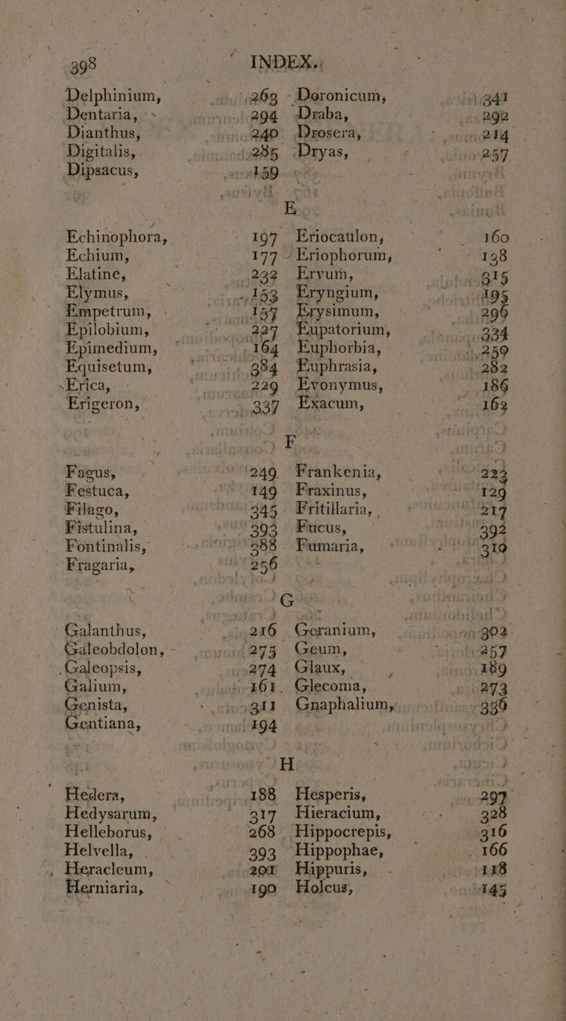 Delphinium, Dentaria, » - Dianthus, Digitalis, Dipsacus, Echinophora, Echium, Elatine, Elymus, Empetrum, © Epilobium, Epimedium, Equisetum, Erica, Erigeron, Fagus, Festuca, Filago, Fistulina, Fontinalis, - Fragaria, Galanthus, Galeopsis, Galium, Genista, Gentiana, Hedera, _ Hedysarum, Helleborus, Helvella, . . Heracleum, Herniaria, 294 Draba, 197 Eriocaulon, 232 Ervum, 227 Eupatorium, 249 6Frankenia, 149 Fraxinus, 345. Fritillaria, , 388 Fumaria, 274 Glaux, é 188 Hesperis, 268 Hippocrepis, 393 Hippophae, 20x Hippuris, 190 Holcus, ee a —
