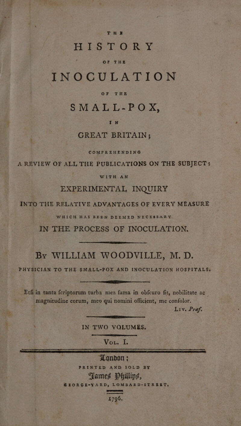 When Ok ¥ INOCULATION OF THE SMALL-POX, IN GREAT BRITAIN; COMPREHENDING A REVIEW OF ALL THE PUBLICATIONS ON THE SUBJECT: WITH AN EXPERIMENTAL INQUIRY INTO THE RELATIVE ADVANTAGES OF EVERY MEASURE WHICH HAS BEEN DEEMED NECESSARY IN THE PROCESS OF INOCULATION. By WILLIAM WOODVILLE, M.D. PHYSICIAN TO THE SMALL-POX AND INOCULATION HOSPITALS,» rr Etfi in tanta {criptorum turba miea fama in obfcuro fit, nobilitate ac magnitudine eorum, meo qui nomini officient, me confolor. Liv. Pref, ota “See ELEN ; IN TWO VOLUMES. Vout. I. a. . So eee ee: PRINTED AND SOLD BY Fames Phillips, GEORGE-X¥ARD, LOMBARD-STREET, Rr 1796.