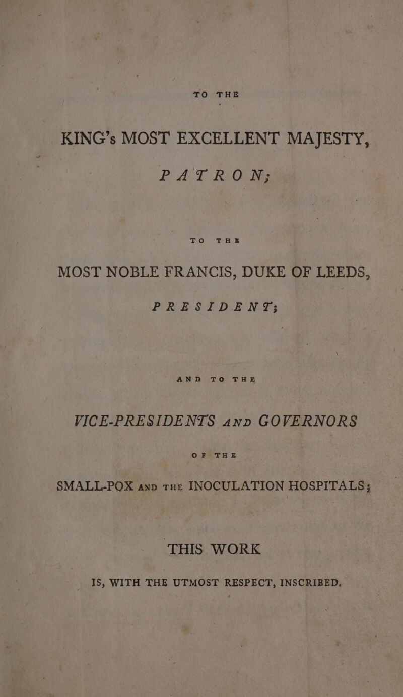 KING’s MOST EXCELLENT MAJESTY, PAT RO oO Tee MOST NOBLE FRANCIS, DUKE OF LEEDS, PRESIDENT; AND TO THE VICE-PRESIDENTS awn GOVERNORS OF THE SMALL-POX anp tue INOCULATION HOSPITALS; ‘THIS WORK IS, WITH THE UTMOST RESPECT, INSCRIBED.