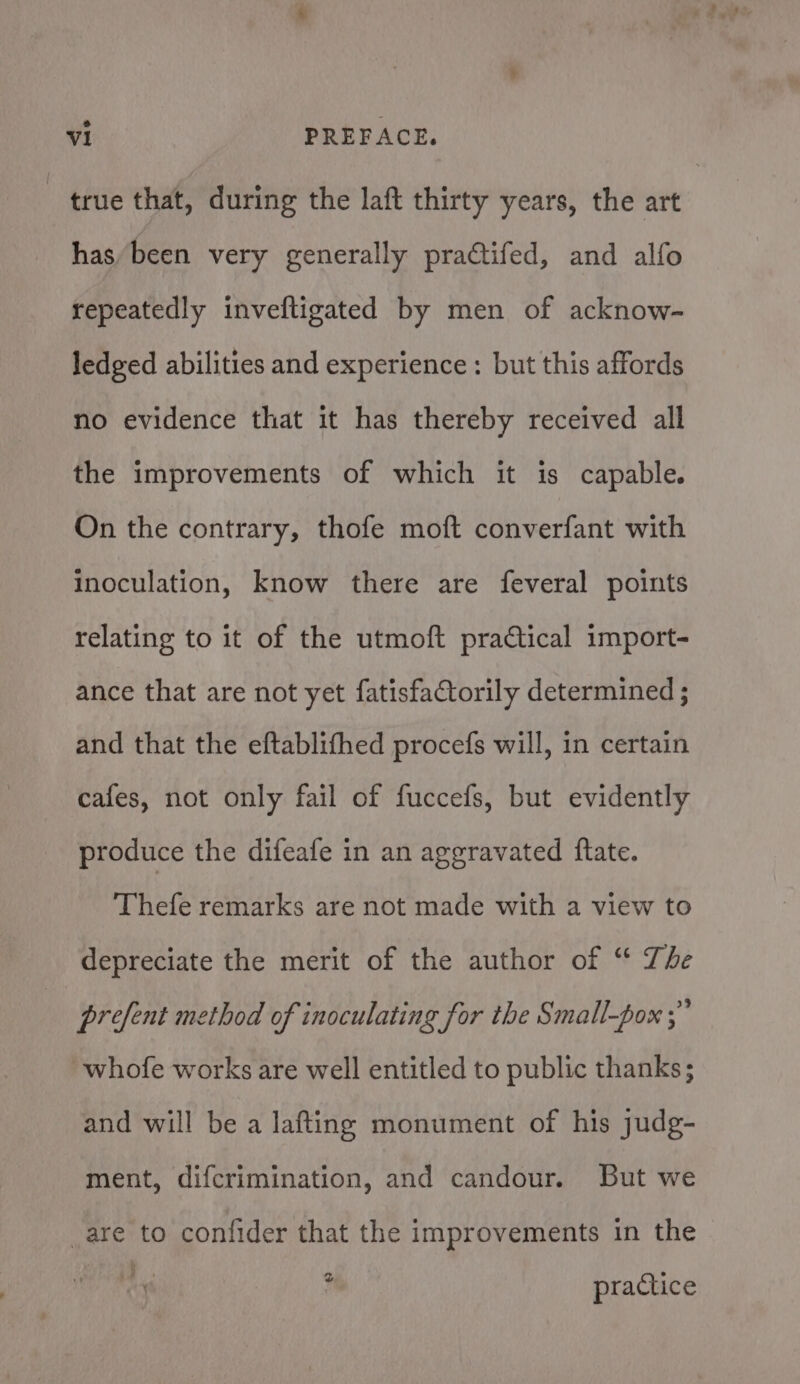 true that, during the laft thirty years, the art has/been very generally praftifed, and alfo repeatedly inveftigated by men of acknow- ledged abilities and experience: but this affords no evidence that it has thereby received all the improvements of which it is capable. On the contrary, thofe moft converfant with inoculation, know there are feveral points relating to it of the utmoft pratical import- ance that are not yet fatisfactorily determined ; and that the eftablifhed procefs will, in certain cafes, not only fail of fuccefs, but evidently produce the difeafe in an aggravated {ftate. Thefe remarks are not made with a view to depreciate the merit of the author of “ The prefent method of inoculating for the Small-pox ;” whofe works are well entitled to public thanks; and will be a lafting monument of his judg- ment, difcrimination, and candour. But we _are to confider that the improvements in the i, .  practice