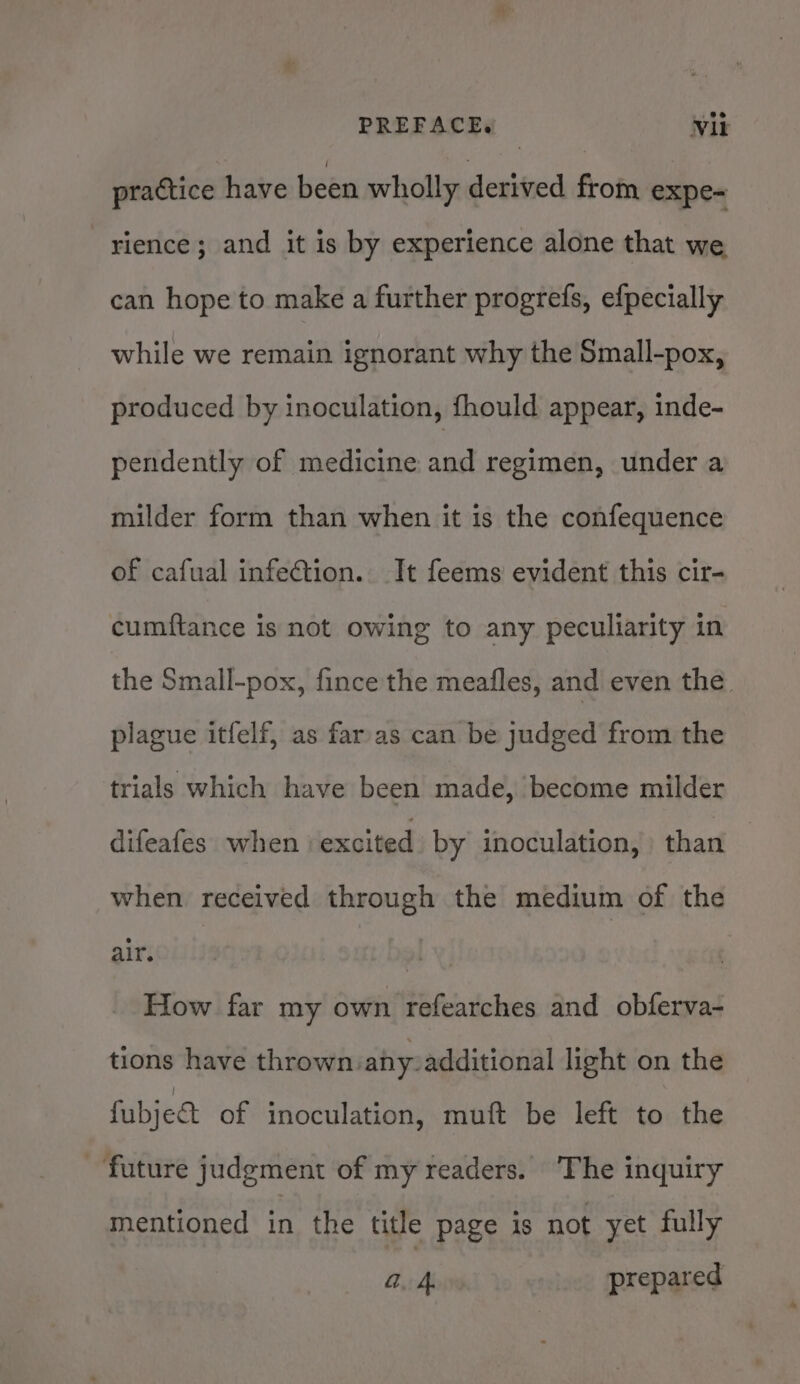 PREFACE. Vik practice have been wholly derived from expe- rience; and it is by experience alone that we can hope to make a further progrefs, efpecially while we remain ignorant why the Small-pox, produced by inoculation, fhould appear, inde- pendently of medicine and regimen, under a milder form than when it is the confequence of cafual infection. It feems evident this cir- cumftance is not owing to any peculiarity in the Small-pox, fince the meafles, and even the. plague itfelf, as far.as can be judged from the trials which have been made, become milder difeafes when ‘excited by inoculation, than when received through the medium of the air, Flow far my own refearches and obferva- tions have thrown: ahy: additional light on the fubje&amp; of inoculation, muft be left to the ‘future judgment of my readers. ‘The inquiry mentioned in the title page is not yet fully a. 4 prepared