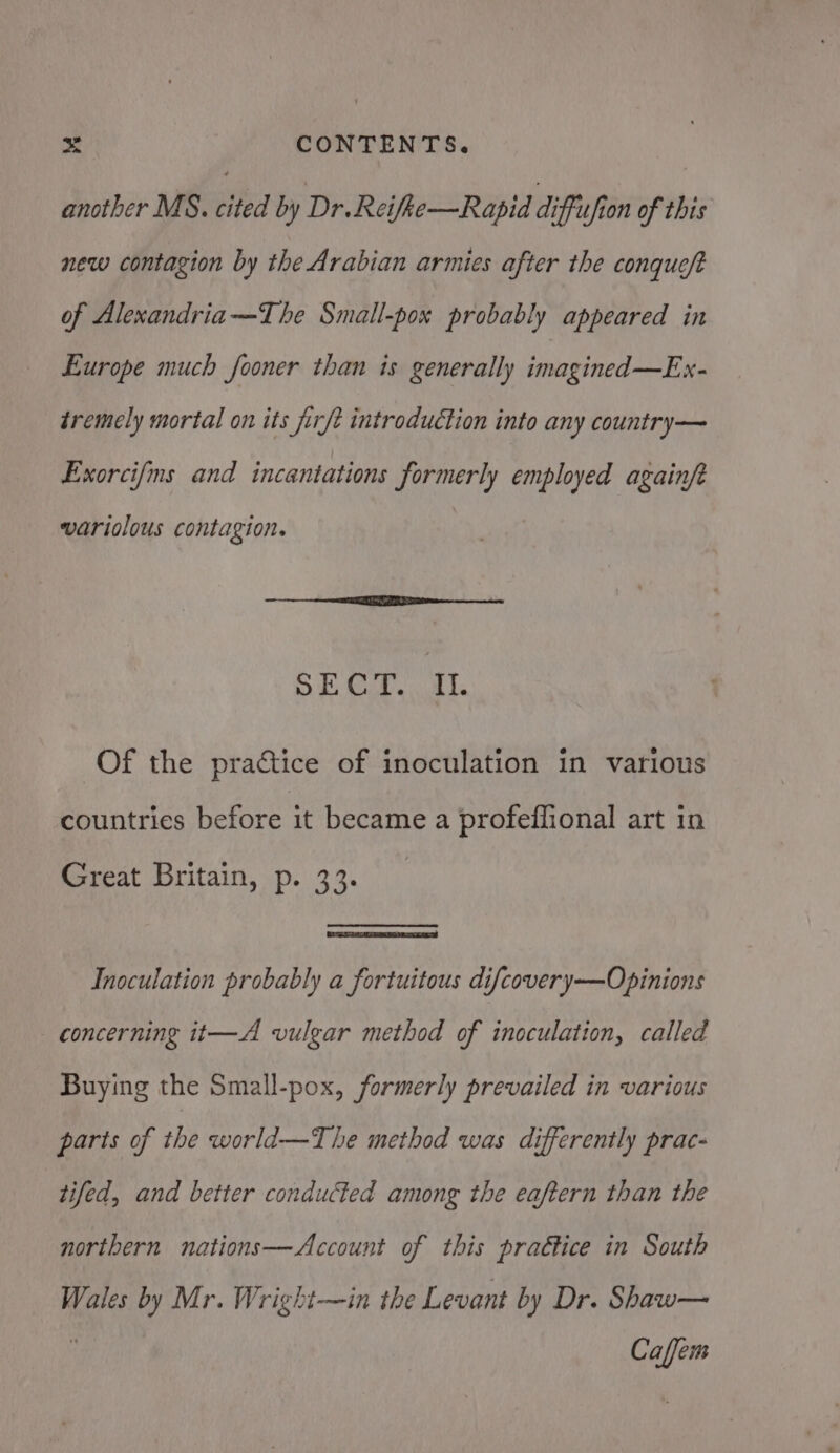 another MS. cited by Dr.Reifke—Rapid diffufion of this new contagion by the Arabian armies after the conqueft of Alexandria—The Small-pox probably appeared in Europe much fooner than is generally imagined—Ex- tremely mortal on its firft introduction into any country— Exorcifms and incantations formerly employed againft variolous contagion. ae 2 OG She pee BB Of the practice of inoculation in various countries before it became a profeffional art in iSreat Britain, p. 33. Inoculation probably a fortuitous difcovery—Opinions concerning it—A vulgar method of inoculation, called Buying the Small-pox, formerly prevailed in various parts of rhe world—T he method was differently prac- tifed, and better conducted among the eaftern than the northern nations—Account of this practice in South Wales by Mr. Wright—in the Levant by Dr. Shaw— f Caffem
