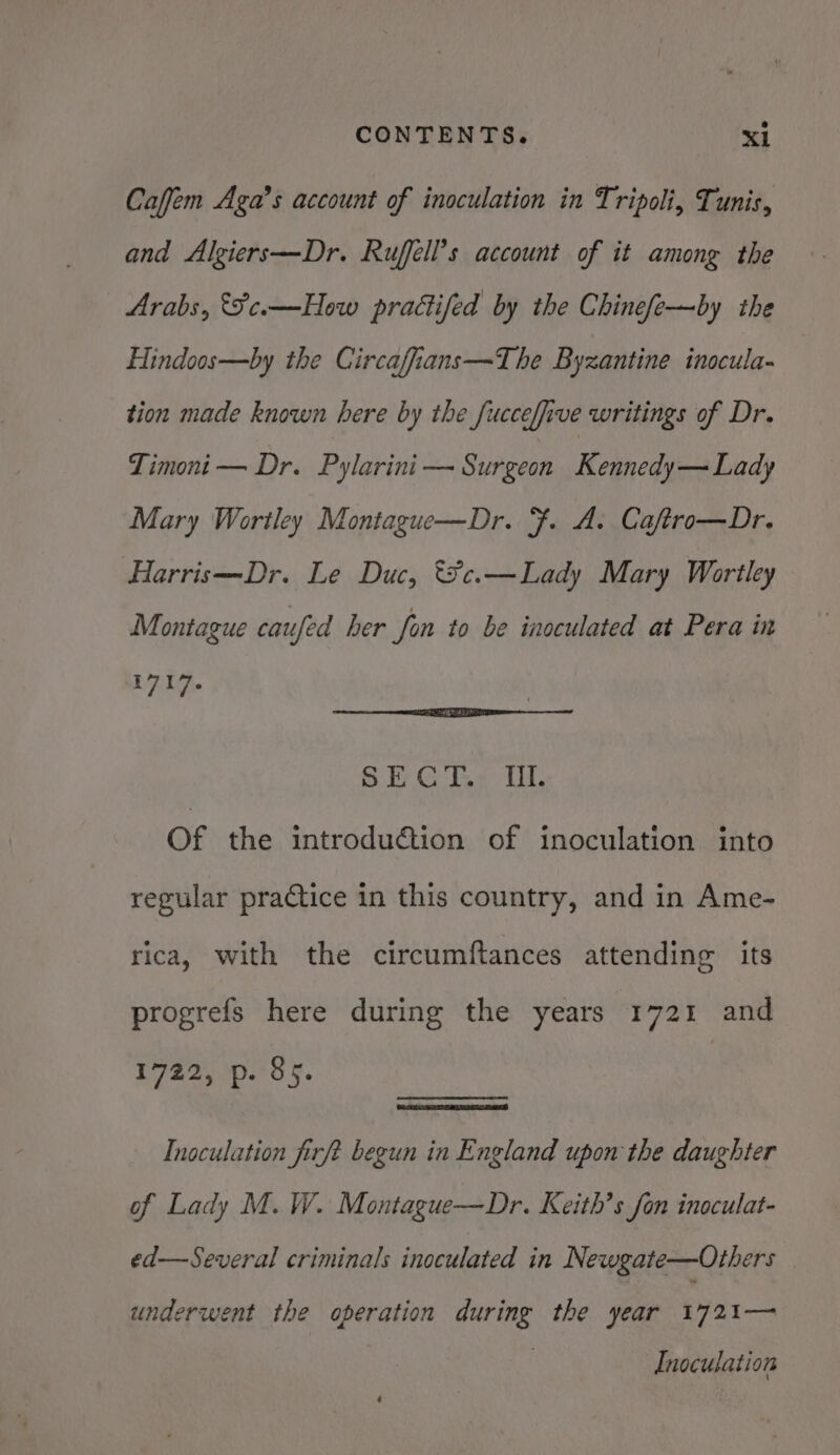 Caffem Aga’s account of inoculation in Tripoli, Tunis, and Algiers—Dr. Ruffell’s account of it among the Arabs, &amp;Fce.—How pracifed by the Chinefe—by the Hindoos—by the Circaffians—The Byzantine inocula- tion made known here by the fuccefive writings of Dr. Timoni— Dr. Pylarini — Surgeon Rebneduesadindy Mary Wortley Montague—Dr. . A. Caftro—Dr. Harris—Dr. Le Duc, *¥c.—Lady Mary Wortley Montague caufed her fon to be inoculated at Pera in L7i4,. SECT.: Wl. Of the introdu@ion of inoculation. into regular practice in this country, and in Ame- rica, with the circumftances attending its progrefs here during the years 1721 and E722, p25 ¥. Inoculation firft begun in England upon the daughter of Lady M. W. Montague—Dr. Keith’s fon inoculat- ed—Several criminals inoculated in Newgate—Others underwent the operation during the year eyat— Inoculation