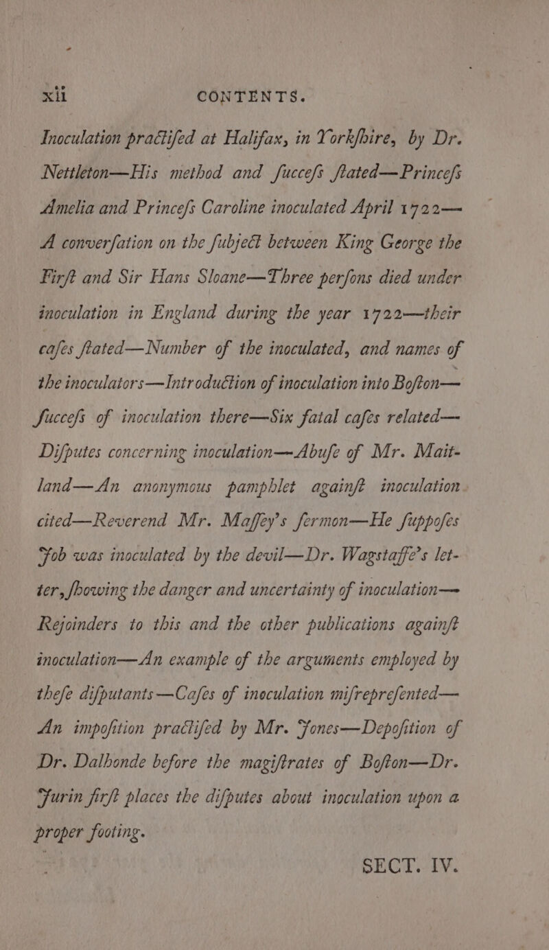 Inoculation practifed at Halifax, in York/hire, by Dr. Nettleton—His method and fuccefs ftated—Princefs Amelia and Princefs Caroline inoculated April 1722— A converfation on the fubject between King George the Firft and Sir Hans Sloane—Three perfons died under inoculation in England during the year 1722—their cafes fiated— Number of the inoculated, and names of the inoculators—Introduction of inoculation into Bofton— Succes of inoculation there—Six fatal cafes related— Difputes concerning inoculation—Abufe of Mr. Mait- land—An anonymous pamphlet againft inoculation. cited—Reverend Mr. Maffey’s fermon—He fuppofes ‘Fob was inoculated by the devil—Dr. Wagstaffe’s let- ter, foowing the danger and uncertainty of inoculation— Rejoinders to this and the other publications againft inoculation—An example of the arguments employed by thefe difputants—Cafes of ineculation mifreprefented— An impofition practifed by Mr. ‘fones—Depojfition of Dr. Dathonde before the magiftrates of Bofton—Dr. Furin firft places the difputes about inoculation upon a proper footing. : SECT. IV.