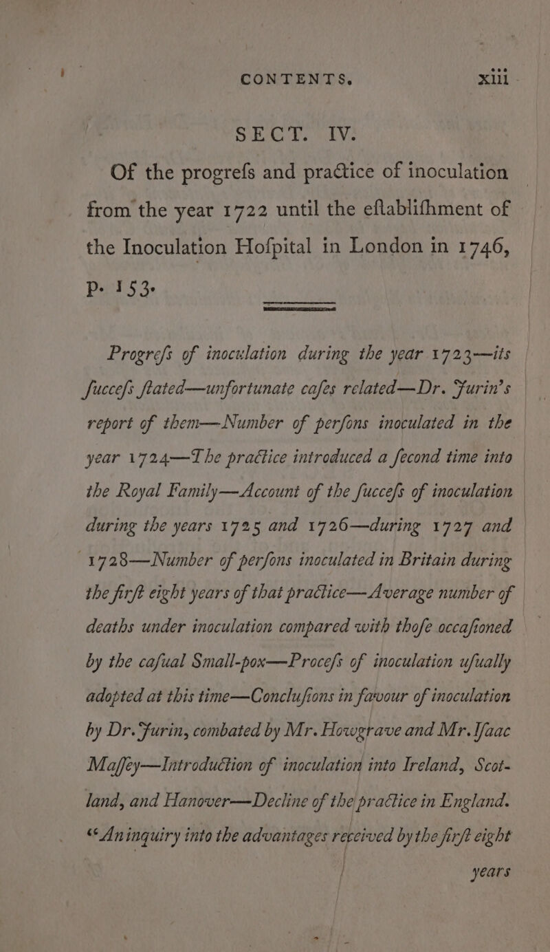 heel 0, AS haa 17 Of the progrefs and practice of inoculation from the yeat 1722 until the eflablithment of the Inoculation Hofpital in London in 1746, Ded $3 Progrefs of inoculation during the year 1723—its | fuccefs ftated—unfortunate cafes related—Dr. “furin’s — report of them—Number of perfons inoculated in the | year 1724——T he practice introduced a fecond time inta | the Royal Family—Account of the fuccefs of inoculation during the years 1725 and 1726—during 1727 and -1728—Number of perfons inoculated in Britain during the firft eight years of that practice—Average number of deaths under inoculation compared with thofe occafioned by the cafual Small-pox—Procefs of inoculation ufually adopted at this time—Conclufions in favour of inoculation by Dr. fFurin, combated by Mr. Howgrave and Mr. Ifaac Maffey—Introduction of inoculation into Ireland, Scot- land, and Hanover—Decline of the practice in England. “Aninguiry into the advantages received by the firft eight | years