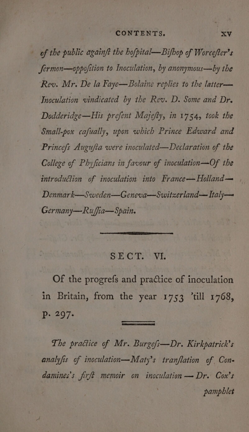 of the public againft the hofpital—Bifhop of Worcefter’s JSermon—oppofition to Inoculation, by anonymous—by the Rev. Mr. De la Faye—Bolaine replies to the latter— Thoculation vindicated by the Rev. D. Some and Dr. Dodderidge—His prefent Majefty, in 1754, took the Small-pox cafually, upon which Prince Edward and Prince/s Augufta were inoculated—Declaration of the College of Phyficians in favour of inoculation—-Of the introduction of inoculation into France—Holland— | Denmark—Sweden—Geneva—Switzerland— Italy— Germany—Ruffia—Spain. nad Hy Wie aga 2 Of the progrefs and practice of inoculation in Britain, from the year 1753 ’till 1768, NN i The practice of Mr. Burge/s—Dr. Kirkpatrick's analyfis of inoculation—Maty’s tranflation of Con- damines’s jfirfe memoir on inoculation — Dr. Cox’s pamphlet