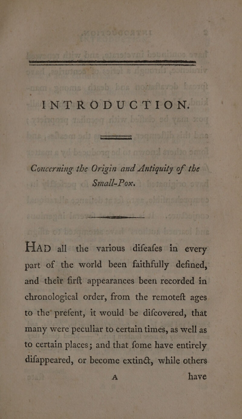 | Concerning the Origin and Antiquity of the Small-Pox. HAp all the various difeafes in every part of the world been faithfully defined, and their firft appearances been recorded in chronological order, from the remoteft ages to the’ prefent, it would be difcovered, that many were peculiar to certain times, as well as to certain places; and that fome have entirely difappeared, or become extin@, while others A have