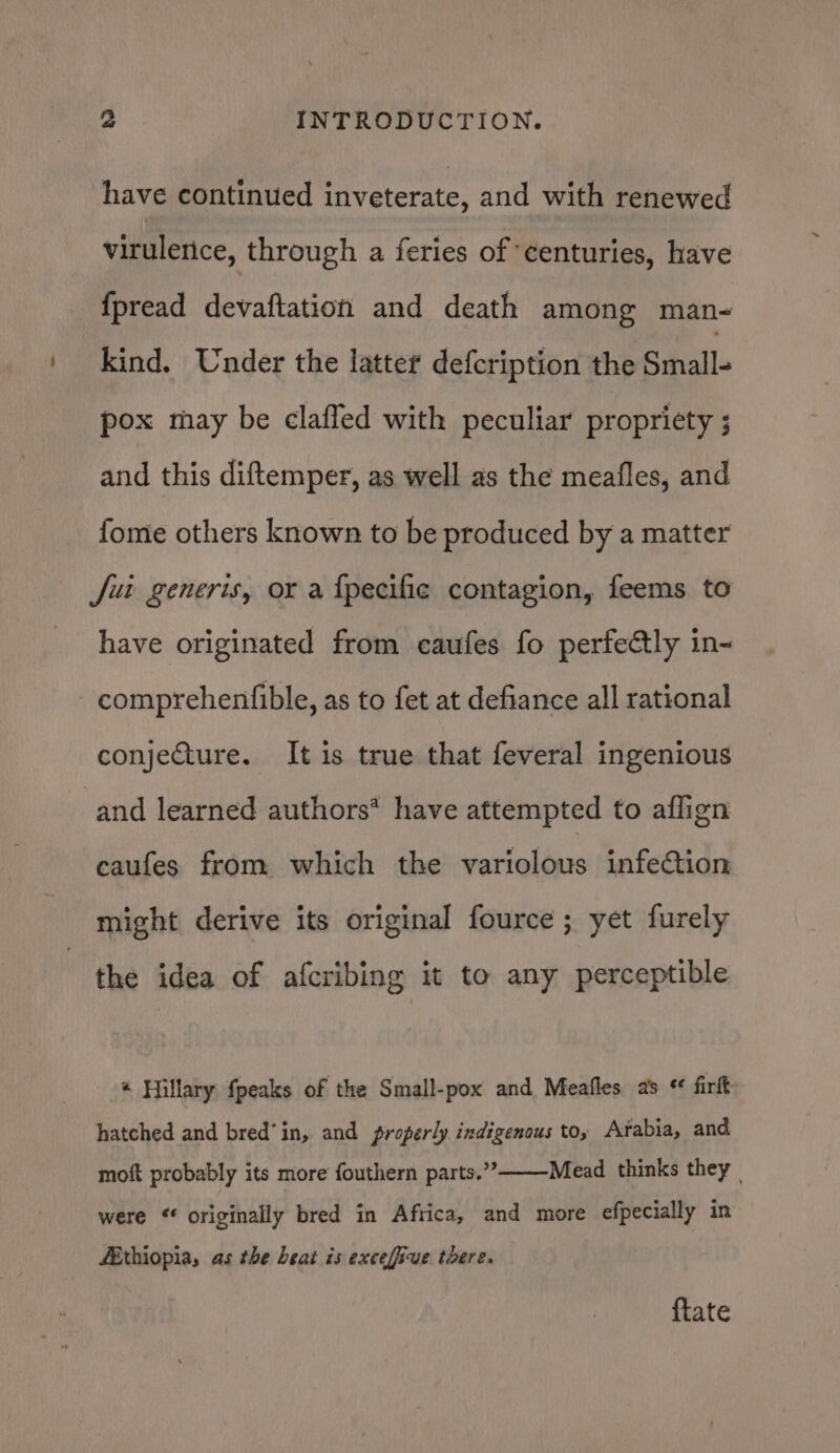 have continued inveterate, and with renewed virulence, through a feries of ‘centuries, have {pread devaftation and death among man- kind. Under the latter defcription the Small- pox may be claffed with peculiar propriety ; and this diftemper, as well as the meafles, and fome others known to be produced by a matter Jui generis, or a {pecific contagion, feems to have originated from caufes fo perfectly in- comprehenfible, as to fet at defiance all rational conjecture. It is true that feveral ingenious and learned authors* have attempted to aflign caufes from which the variolous infection might derive its original fource ; yet furely the idea of afcribing it to any perceptible * Hillary {peaks of the Small-pox and Meafles as * firft hatched and bred’in, and properly indigenous to; Arabia, and Mead thinks they | moft probably its more fouthern parts.” were “ originally bred in Africa, and more efpecially in fEthiopia, as the beat is excefive there. {tate