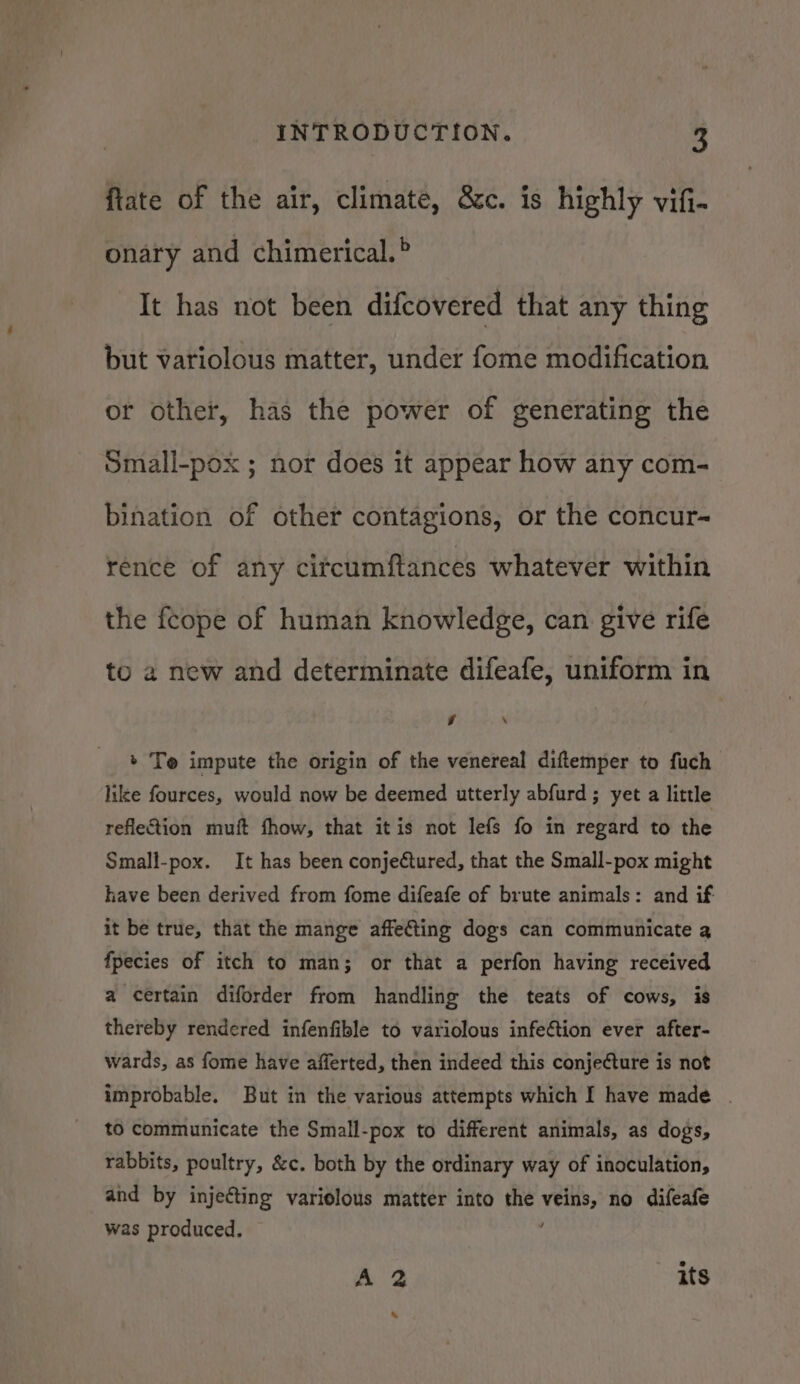 ftate of the air, climate, &amp;c. is highly vifi- onary and chimerical.° It has not been difcovered that any thing but variolous matter, under fome modification or other, has the power of generating the Small-pox ; nor does it appear how any com- bination of other contagions, or the concur- rence of any circumftances whatever within the fcope of human knowledge, can give rife to a new and determinate difeafe, uniform in y 4 + Te impute the origin of the venereal diftemper to fuch like fources, would now be deemed utterly abfurd ; yet a little reflection muft fhow, that itis not lefs fo in regard to the Small-pox. It has been conjectured, that the Small-pox might have been derived from fome difeafe of brute animals: and if it be true, that the mange affefting dogs can communicate a fpecies of itch to man; or that a perfon having received a certain diforder from handling the teats of cows, is thereby rendered infenfible to variolous infection ever after- wards, as fome have afferted, then indeed this conjecture is not improbable. But in the various attempts which I have made . to communicate the Small-pox to different animals, as dogs, rabbits, poultry, &amp;c. both by the ordinary way of inoculation, and by injecting variolous matter into the veins, no difeafe was produced. : A 2 its \