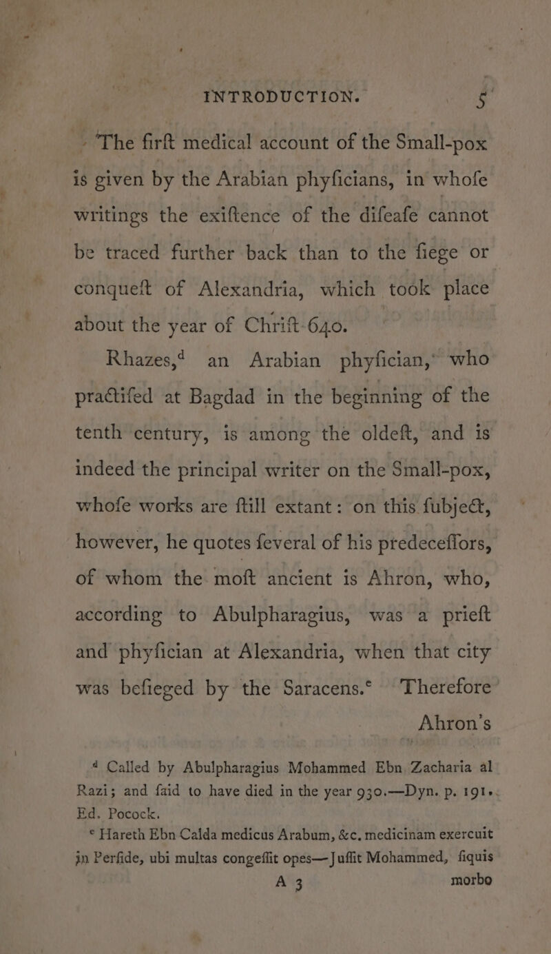 The firt medical account of the Small-pox is given by the Arabian phyficians, in whofe Writings the exiftence of the difeafe cannot be traced further back than to the fiege or conqueit of Alexandria, which took place about the year of Chrift-640. : | Rhazes,* an Arabian phyfician,* who practifed at Bagdad in the beginning of the tenth century, is among the oldeft, and 1s indeed the principal writer on the Small-pox, whofe works are ftill extant: on this fubjec, however, he quotes feveral of his predeceflors, Ghee the: AORARG hE Ahron, who, according to Abulpharagius, was a prieft and phyfician at Alexandria, when that city was befieged by the Saracens.° Therefore Ahron’'s 4 Called by Abulpharagius Mohammed Ebn, Zacharia al Razi; and faid to have died in the year 930.—Dyn. p. 191. Ed. Pocock. © Hareth Ebn Calda medicus Arabum, &amp;c. medicinam exercuit in Perfide, ubi multas congeflit opes—Juflit Mohammed, fiquis A 3 morbo