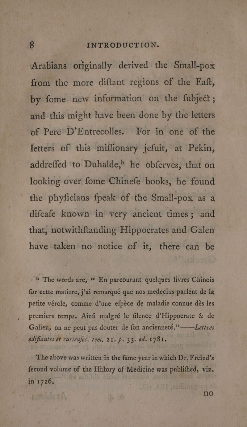 Arabians originally derived the Small-pox from the more diftant regions of the Eaft, by fome new information on the fubjedt ; and this might have been done by the letters ‘of Pere’ D’Entrecolles. For in one of the letters of this miffionary jefuit, at Pekin, addrefled ‘to Duhalde, he obferves, that on looking over fome one books, he found the phyficians fpeak of the Small-pox as a difeafe known in’ very ancient times . and that, notwithftanding Hippocrates and Galen have taken no notice of it, there can be h The words are, ** En parcourant quelques livres Chinois {ur cette matiere, j’ai remarqué que nos medecins parlent de la petite vérole, comme d’une efpece de maladie connue dés les premiers temps. Ainfi malgré le filence d’Hippocrate &amp; de . Lettres Galien, on ne peut pas douter de fon ancienneté.”’ edifiantes et curieufes. tom, 21. p. 33. ed. 1781. The above was written in the fame year in which Dr, Freind’s fecond volume of the Hiftory of Medicine was publifhed, viz. in 1726, , no