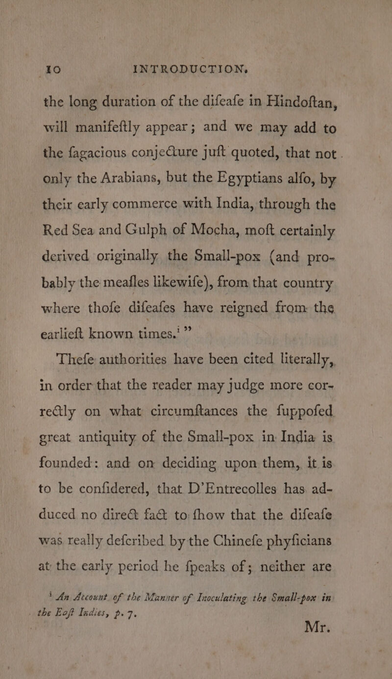 the long duration of the difeafe in Hindoftan, will manifettly appear; and we may add to the fagacious conjeCure juft quoted, that not. only the Arabians, but the Egyptians alfo, by their early commerce with India, through the Red Sea and Gulph of Mocha, moft certainly derived originally the Small-pox (and pro- bably the meafles likewife), from that country where thofe difeafes have reigned from: the earlieft known ast Thefe authorities have been cited literally, in order that the reader may judge more cor- reCtly on what circumftances the fuppofed great antiquity of the Small-pox in India is founded: and on deciding upon them, it is to be confidered, that D’Entrecolles has, ad- duced no direct fa&amp; to fhow that the difeafe was really defcribed by the Chinefe phyficians at: the early period he fpeaks of; neither are * An Account. of the Manuer of Inoculating the Small-pox in . the Eoft Indies, p. 7. 3 Mr.