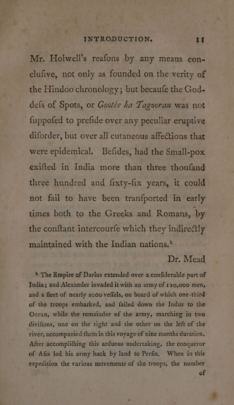 Mr. Holwell’s reafons by any means con- clufive, not only as founded on the verity of the Hindoo chronology; but becaufe the God- defs of Spots, or Gootée ka Tagooran was not {uppofed to prefide over any peculiar eruptive diforder, but over all cutaneous affeGtions that were epidemical. Befides, had the Small-pox exifted in India more than three thoufand three hundred and fixty-fix years, it could not fail to have been tranfported in ‘early times both to the Greeks and Romans, by. the conftant intercourfe which they indirectly maintained with the Indian nations.* Dr. Mead _ 4 The Empire of Darius extended over a confiderable part of India; and Alexander invaded it with an army of 120,000 men, and a fleet of nearly 2000 veffels, on board of which one-third of the troops embarked, and failed down the Indus to the Ocean, while the remainder of the army, marching in two divifions, one on the right and the other on the left of the ‘river, accompanied them in this. voyage of nine months duration. After accomplifhing this arduous undertaking, the conqueror of Afia led his. army back by land to Perfia. When in this expedition the various movements of the troops, the number of