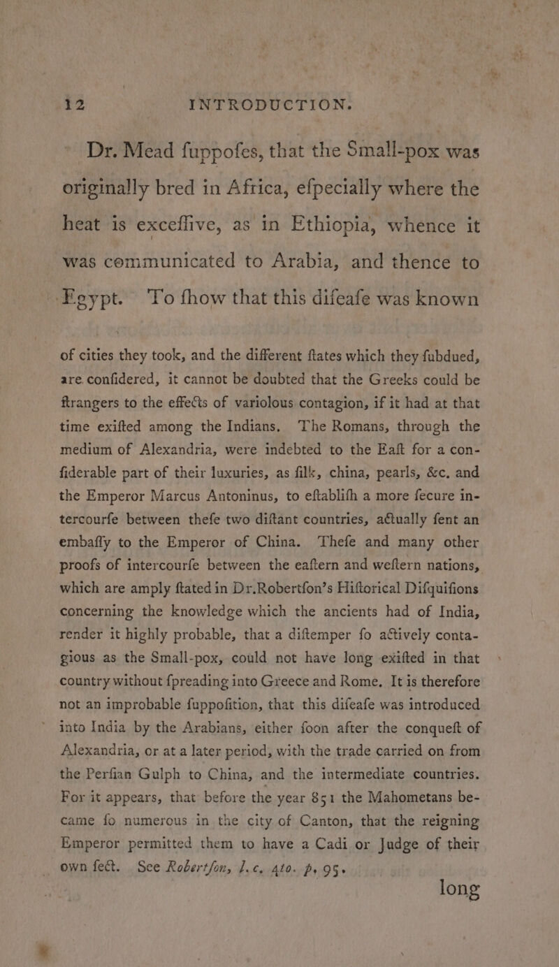 Dr. Mead fuppofes, that the Small-pox was originally bred in Africa, efpecially where the heat is exceflive, as in Ethiopia, whence it was communicated to Arabia, and thence to Egypt. To fhow that this difeafe was known of cities they took, and the different ftates which they fubdued, are.confidered, it cannot be doubted that the Greeks could be flrangers to the effets of variolous contagion, if it had at that time exifted among the Indians. The Romans, through the medium of Alexandria, were indebted to the Eaft for a con- fiderable part of their luxuries, as filk, china, pearls, &amp;c. and the Emperor Marcus Antoninus, to eftablifh a more fecure in- _tercourfe between thefe two diftant countries, actually fent an embaffy to the Emperor of China. Thefe and many other proofs of intercourfe between the eaftern and weftern nations, which are amply ftated in Dr.Robertfon’s Hiftorical Difquifions concerning the knowledge which the ancients had of India, render it highly probable, that a diftemper fo actively conta- gious as the Small-pox, could not have long exifted in that country without f{preading into Greece and Rome, It is therefore not an improbable fuppofition, that this difeafe was introduced into India by the Arabians, either foon after the conqueft of Alexandria, or at a later period, with the trade carried on from the Perfian Gulph to China, and the intermediate countries. For it appears, that before the year 851 the Mahometans be- came fo numerous in the city of Canton, that the reigning Emperor permitted them to have a Cadi or Judge of their own fect. See Robert/on, J.c, 410. p. 95+ 3 long