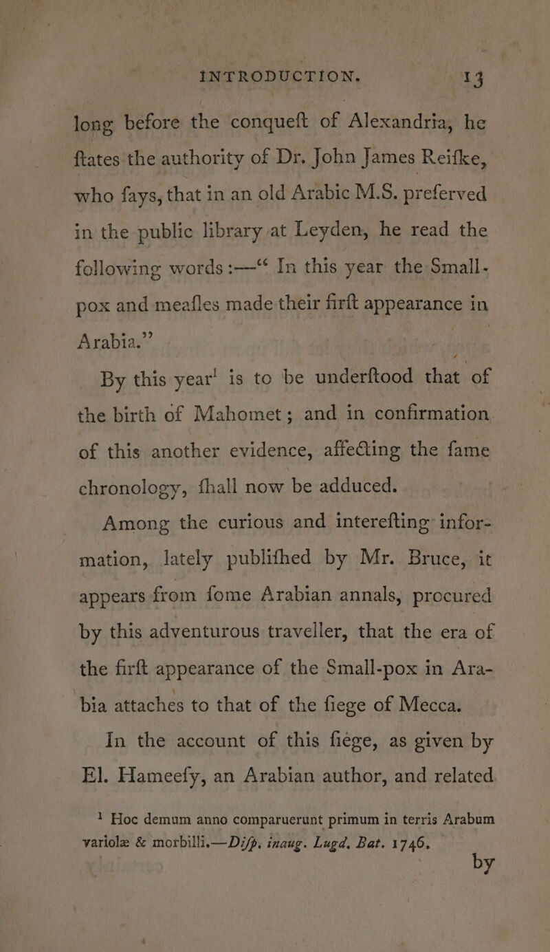 long before the conqueft of Alexandria, he ftates the authority of Dr. John James Reifke, who fays, that in an old Arabic M.S. preferved in the public library at Leyden, he read the following words :—“ In this year the Small- pox and meafles made their firft appearance in Arabia.” Pe 8 By this year’ is to be underftood thie, of the birth of Mahomet; and in confirmation. of this another evidence, affeCing the fame chronology, fhall now be adduced. Among the curious and interefting’ infor- mation, lately publithed by Mr. Bruce, it appears from fome Arabian annals, procured by this adventurous traveller, that the era of the firft appearance of the Small-pox in Ara- bia attaches to that of the fiege of Mecca. In the account of this fiege, as given by E]. Hameefy, an Arabian author, and related 1 Hoc demum anno comparuerunt primum in terris Arabum variole &amp; morbillii— Dip. inaug. Lugd, Bat. 1746, by