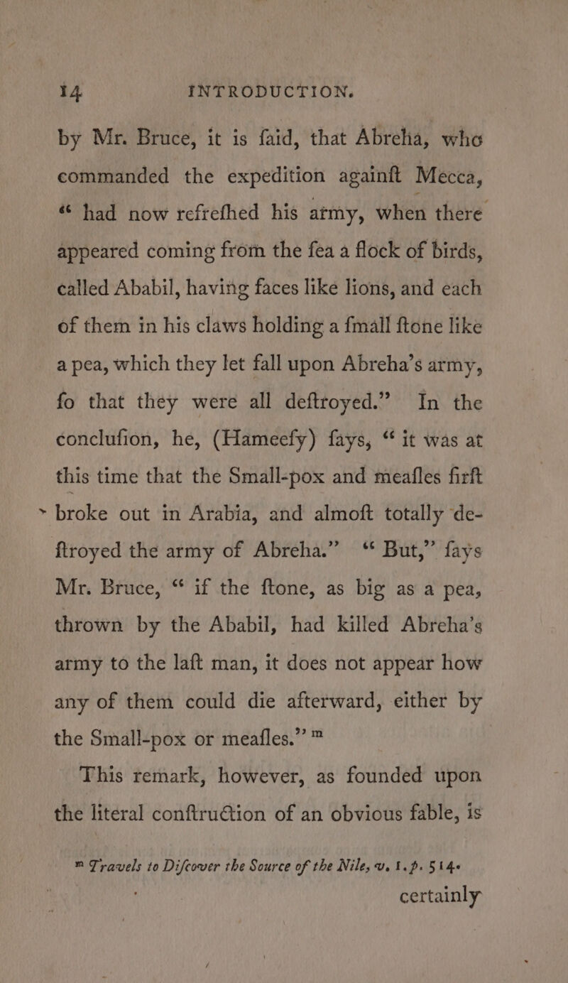 ¢ by Mr. Bruce, it is faid, that Abrehia, who commanded the expedition againft Mecca, « had now refrefhed his army, when there appeared coming from the fea a flock of birds, called Ababil, having faces like lions, and each of them in his claws holding a {mall ftone like a pea, which they let fall upon Abreha’s army, fo that they were all deftroyed.” In the conclufion, he, (Hameefy) fays, “ it was at this time that the Small-pox and meafles firft broke out ‘in Arabia, and almoft totally de- ftroyed the army of Abreha.” ‘* But,” fays Mr. Bruce, “ if the ftone, as big as a pea, thrown by the Ababil, had killed Abreha’s army to the laft man, it does not appear how any of them could die afterward, either by the Small-pox or meafles.” ™ This remark, however, as founded upon the literal conftruétion of an obvious fable, is ™ Travels to Difcover the Source of the Nile, vu. t.p. 514+ certainly