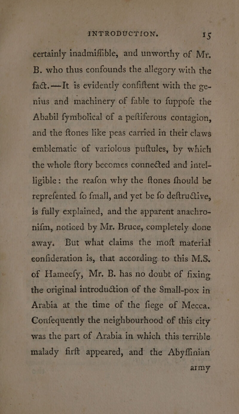 certainly inadmiffible, and unworthy of Mr, B. who thus confounds the allegory with the fact. —TIt is evidently confiftent with the ge- nius and machinery of fable to fuppofe the Ababil fymbolical of a peftiferous contagion, and the ftones like peas carried in their claws emblematic of variolous puftules, by which the whole ftory becomes conneéted and intel- ligible: the reafon why the ftones fhould be reprefented. fo fmall, and yet be fo deftruQive, is fully explained, and the apparent anachro- nifm, noticed by Mr, Bruce, completely done away. But what claims the moft material confideration is, that according to this M.S. of Hameefy, Mr. B. has no doubt of fixing the original introdution of the Small-pox in Arabia at the time of the fiege of Mecca. Confequently the neighbourhood of this city - was the part of Arabia in which this terrible malady firft appeared, and the Abyffinian army